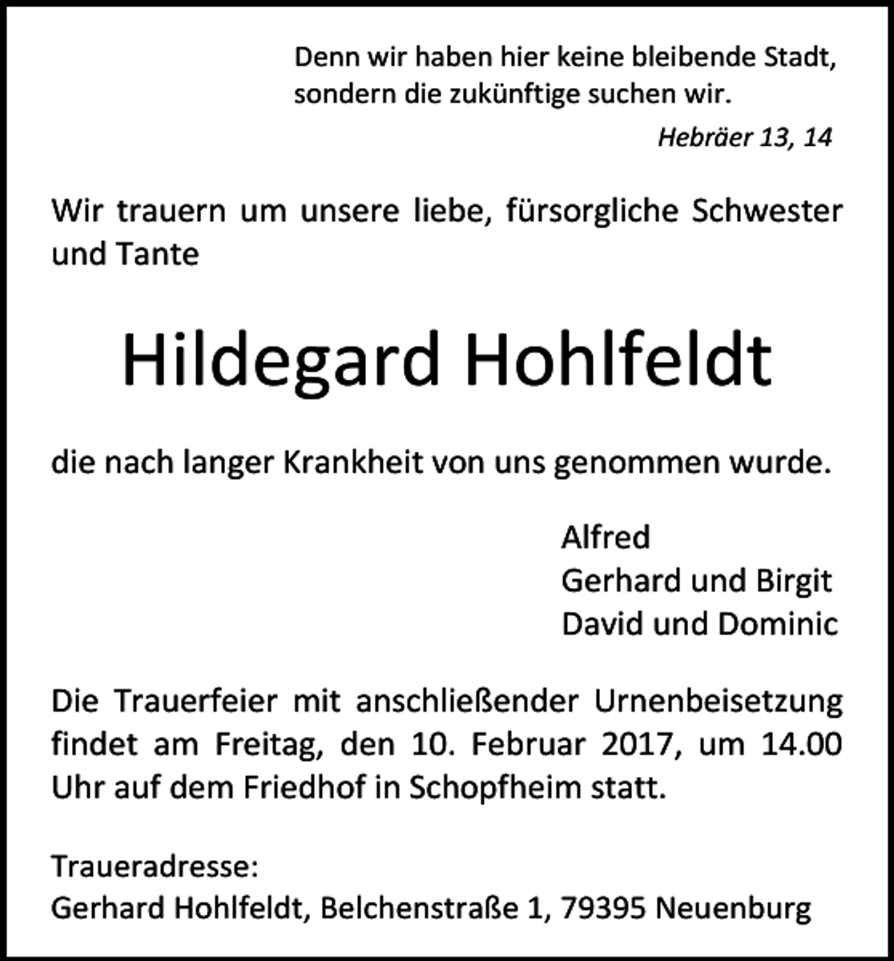 <p>Denn wir haben hier keine bleibende Stadt,<br />sondern die zukünftige suchen wir.<br />Hebräer 13, 14</p><p>Wir trauern um unsere liebe, fürsorgliche Schwester<br />und Tante</p><p>Hildegard Hohlfeldt<br />die nach langer Krankheit von uns genommen wurde.<br />Alfred<br />Gerhard und Birgit<br />David und Dominic<br />Die Trauerfeier mit anschließender Urnenbeisetzung<br />findet am Freitag, den 10. Februar 2017, um 14.00<br />Uhr auf dem Friedhof in Schopfheim statt.<br />Traueradresse:<br />Gerhard Hohlfeldt, Belchenstraße 1, 79395 Neuenburg</p>