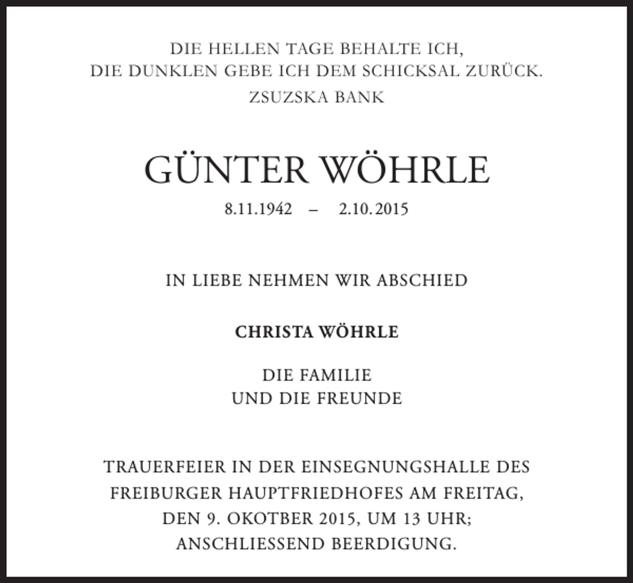 <p>DIE HELLEN TAGE BEHALTE ICH,<br />DIE DUNKLEN GEBE ICH DEM SCHICKSAL ZURÜCK.<br />ZSUZSKA BANK</p><p>GÜNTER WÖHRLE<br />8.11.1942 – 2.10. 2015</p><p>IN LIEBE NEHMEN WIR ABSCHIED<br />CHRISTA WÖHRLE<br />DIE FAMILIE<br />UND DIE FREUNDE</p><p>TRAUERFEIER IN DER EINSEGNUNGSHALLE DES<br />FREIBURGER HAUPTFRIEDHOFES AM FREITAG,<br />DEN 9. OKOTBER 2015, UM 13 UHR;<br />ANSCHLIESSEND BEERDIGUNG.</p>