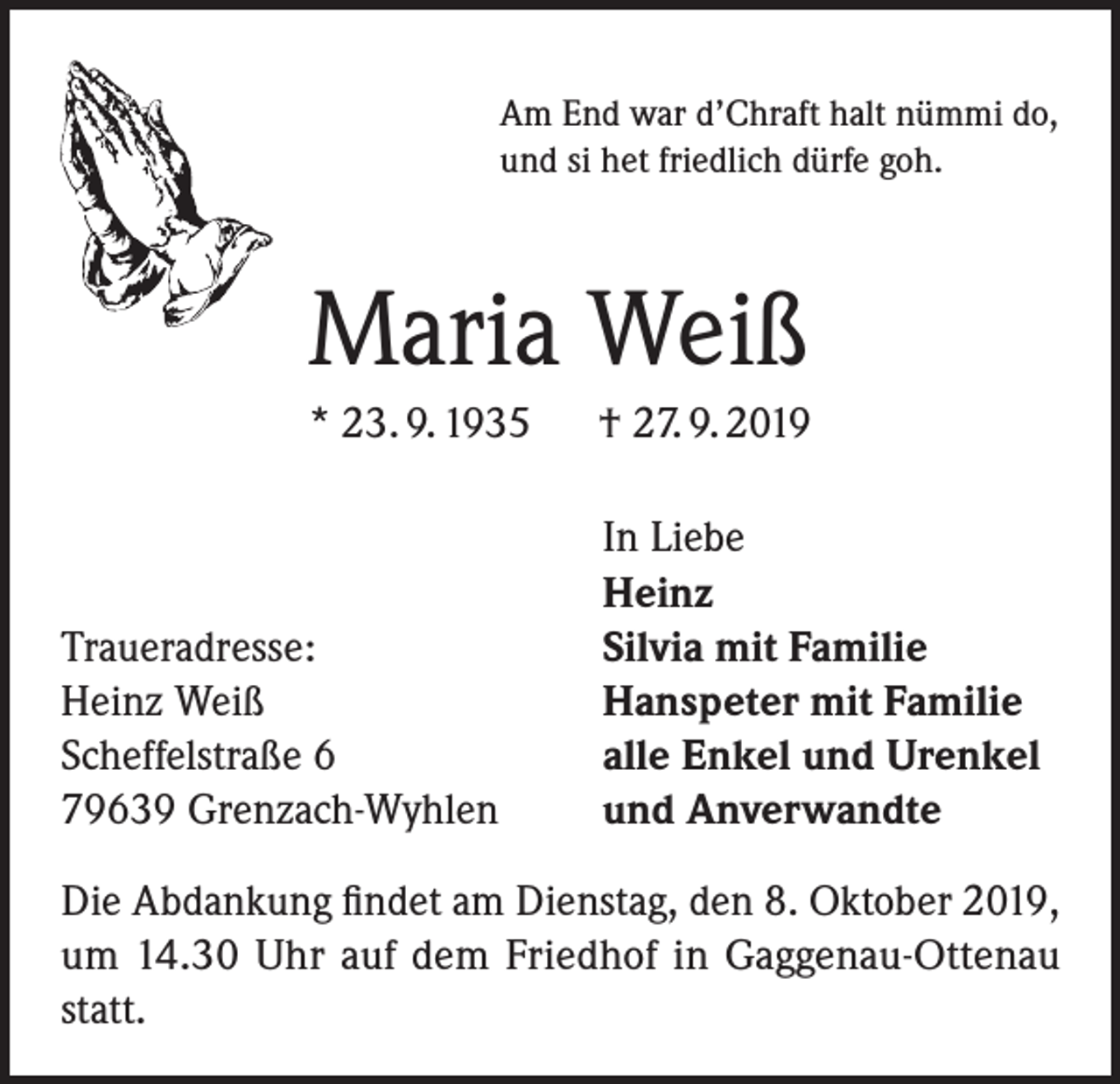 <p>Am End war d’Chraft halt nümmi do,<br />und si het friedlich dürfe goh.</p><p>Maria Weiß<br />* 23. 9. 1935 † 27. 9. 2019</p><p>Traueradresse:<br />Heinz Weiß<br />Scheffelstraße 6<br />79639 Grenzach-Wyhlen</p><p>In Liebe<br />Heinz<br />Silvia mit Familie<br />Hanspeter mit Familie<br />alle Enkel und Urenkel<br />und Anverwandte</p><p>Die Abdankung findet am Dienstag, den 8. Oktober 2019,<br />um 14.30 Uhr auf dem Friedhof in Gaggenau-Ottenau<br />statt.</p>