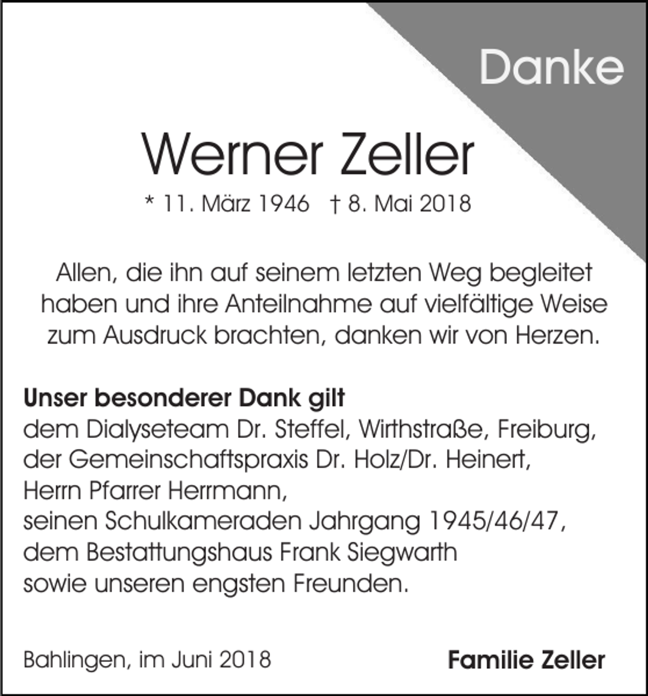 <p>DDanke<br />a nk e</p><p>WWerner<br />er n er Z Zeller<br />ell er<br />** 11.<br />. März<br />M är z 1946<br />1 9 4 6 †† 8.<br />8. Mai<br />M ai 22</p><p>Allen,<br />All<br />e n, die<br />di e i ihn<br />h n auf<br />a uf sseinem<br />ei n e m l etletzten<br />zt e n WWeg<br />e g bbegleitet<br />e gl eit e t<br />haben<br />h a b e n uund<br />n d i ihre<br />hr e Anteilnahme<br />A nt eil n a h m e aauf<br />uf vivielfältige<br />elf älti g e Weise<br />W eis e<br />z u m Ausdruck<br />A us dr u c k brachten,<br />br a c ht e n, danken<br />d a n k e n wir<br />wir vvon<br />o n Herzen.<br />H er z e n.<br />zum<br />U n s er besonderer<br />Unser<br />b e s o n d er er Dank<br />D a n k gilt<br />gilt<br />ddem<br />e m Dialyseteam<br />Di al ys et e a m Dr.<br />Dr. SSteffel,<br />t eff el, Wirthstraße,<br />Wirt hstr a ß e, Freiburg,<br />Fr ei bur g,<br />der<br />d er Gemeinschaftspraxis<br />G e m ei ns c h afts pr a xis Dr.<br />Dr. Holz/Dr.<br />H ol z/ Dr. Heinert,<br />H ei n ert,<br />Herrn<br />H err n PfPfarrer<br />arr er HHerrmann,<br />err m a n n ,<br />seinen<br />s ei n e n Schulkameraden<br />S c h ul k a m er a d e n JJahrgang<br />a hr g a n g 11945/46/47,<br />9 4 5/ 4 6/ 4 7 ,<br />dem<br />d e m BBestattungshaus<br />est att u n gs h a us FFrank<br />r a n k Siegwarth<br />Si e g w art h<br />sowie<br />s o wi e unseren<br />u ns er e n engsten<br />e n gst e n Freunden.<br />Fr e u n d e n.<br />BBahlingen,<br />a hli n g e n, i im<br />m JJuni<br />u ni</p><p>FFamilie<br />a mili e ZZeller<br />ell er</p>
