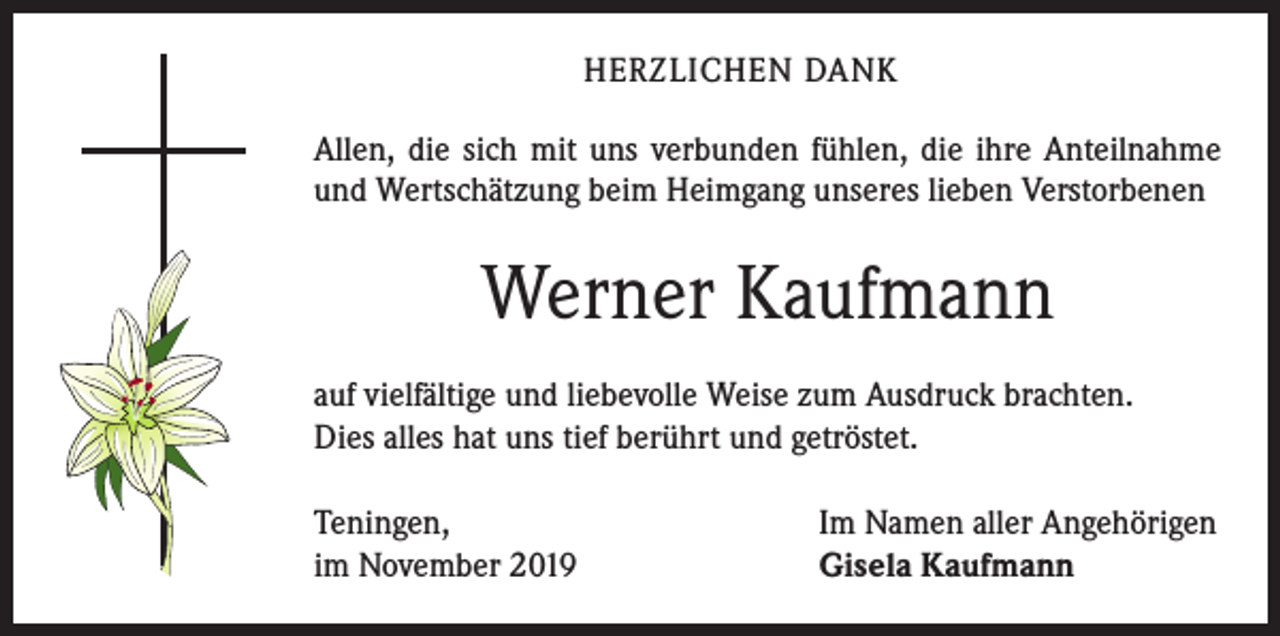 <p>HERZLICHEN DANK<br />Allen, die sich mit uns verbunden fühlen, die ihre Anteilnahme<br />und Wertschätzung beim Heimgang unseres lieben Verstorbenen</p><p>Werner Kaufmann<br />auf vielfältige und liebevolle Weise zum Ausdruck brachten.<br />Dies alles hat uns tief berührt und getröstet.<br />Teningen,<br />im November 2019</p><p>Im Namen aller Angehörigen<br />Gisela Kaufmann</p>