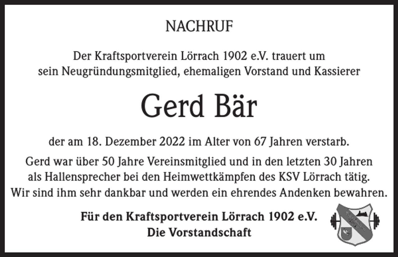 <p>NACHRUF<br />Der Kraftsportverein Lörrach 1902 e.V. trauert um<br />sein Neugründungsmitglied, ehemaligen Vorstand und Kassierer</p><p>Gerd Bär<br />der am 18. Dezember 2022 im Alter von 67 Jahren verstarb.<br />Gerd war über 50 Jahre Vereinsmitglied und in den letzten 30 Jahren<br />als Hallensprecher bei den Heimwettkämpfen des KSV Lörrach tätig.<br />Wir sind ihm sehr dankbar und werden ein ehrendes Andenken bewahren.<br />Für den Kraftsportverein Lörrach 1902 e.V.<br />Die Vorstandschaft</p>