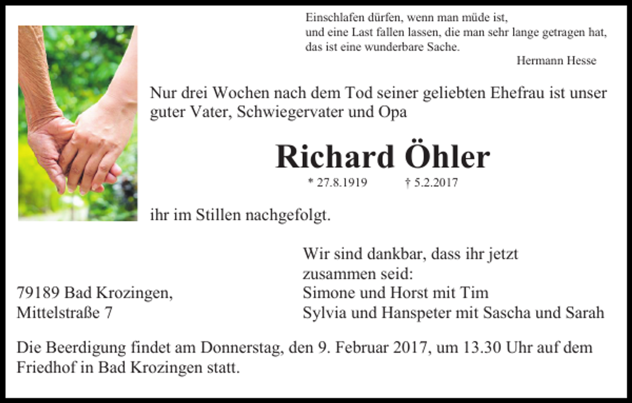 <p>Einschlafen dürfen, wenn man müde ist,<br />und eine Last fallen lassen, die man sehr lange getragen hat,<br />das ist eine wunderbare Sache.<br />Hermann Hesse</p><p>Nur drei Wochen nach dem Tod seiner geliebten Ehefrau ist unser<br />guter Vater, Schwiegervater und Opa</p><p>Richard Öhler<br />* 27.8.1919</p><p>† 5.2.2017</p><p>ihr im Stillen nachgefolgt.</p><p>79189 Bad Krozingen,<br />Mittelstraße 7</p><p>Wir sind dankbar, dass ihr jetzt<br />zusammen seid:<br />Simone und Horst mit Tim<br />Sylvia und Hanspeter mit Sascha und Sarah</p><p>Die Beerdigung findet am Donnerstag, den 9. Februar 2017, um 13.30 Uhr auf dem<br />Friedhof in Bad Krozingen statt.</p>
