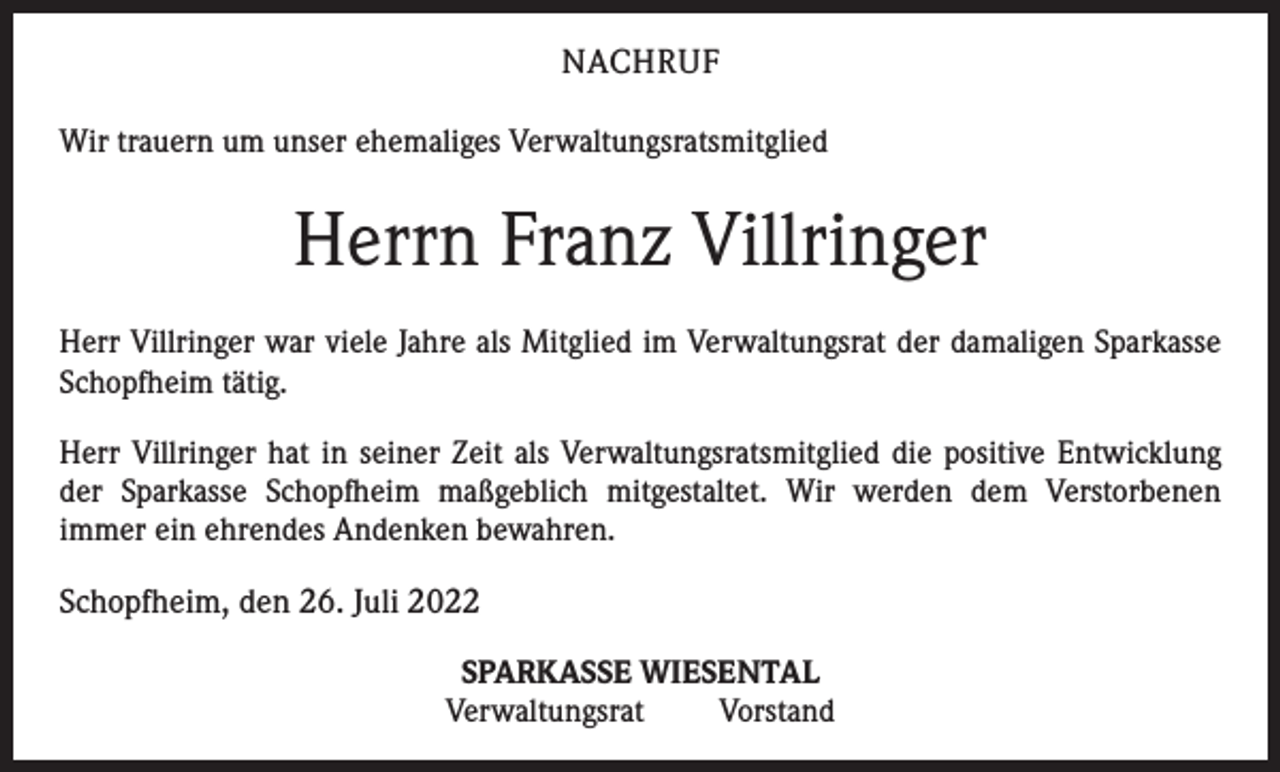 <p>NACHRUF<br />Wir trauern um unser ehemaliges Verwaltungsratsmitglied</p><p>Herrn Franz Villringer<br />Herr Villringer war viele Jahre als Mitglied im Verwaltungsrat der damaligen Sparkasse<br />Schopfheim tätig.<br />Herr Villringer hat in seiner Zeit als Verwaltungsratsmitglied die positive Entwicklung<br />der Sparkasse Schopfheim maßgeblich mitgestaltet. Wir werden dem Verstorbenen<br />immer ein ehrendes Andenken bewahren.</p><p>Schopfheim, den 26. Juli 2022<br />SPARKASSE WIESENTAL<br />Verwaltungsrat Vorstand</p>