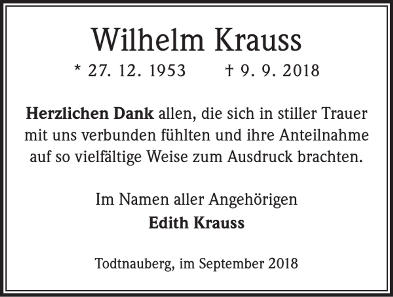 <p>Wilhelm Krauss<br />* 27. 12. 1953 † 9. 9. 2018<br />Herzlichen Dank allen, die sich in stiller Trauer<br />mit uns verbunden fühlten und ihre Anteilnahme<br />auf so vielfältige Weise zum Ausdruck brachten.<br />Im Namen aller Angehörigen<br />Edith Krauss<br />Todtnauberg, im September 2018</p>