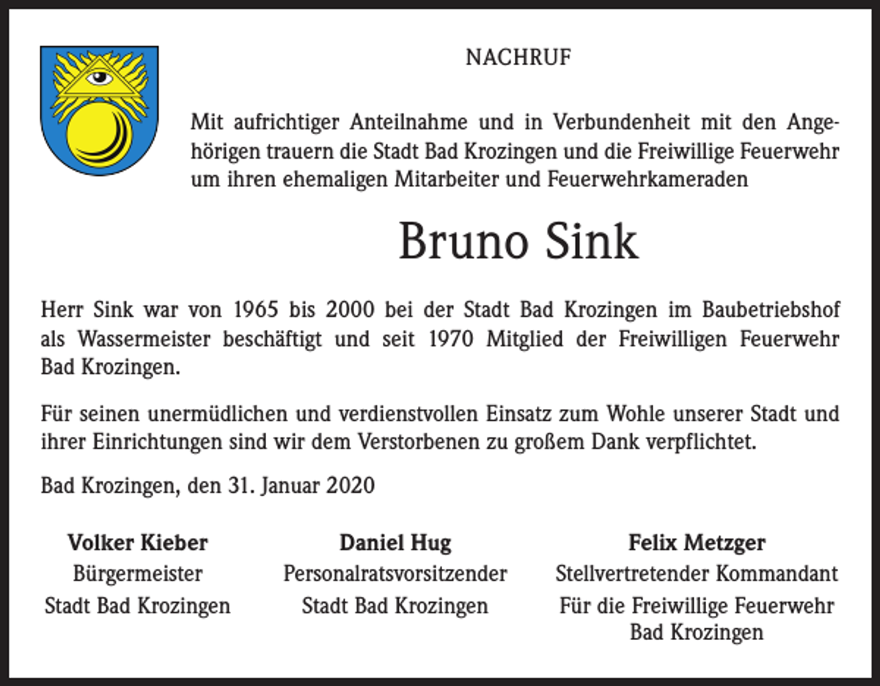 <p>NACHRUF<br />Mit aufrichtiger Anteilnahme und in Verbundenheit mit den Ange­<br />hörigen trauern die Stadt Bad Krozingen und die Freiwillige Feuerwehr<br />um ihren ehemaligen Mitarbeiter und Feuerwehrkameraden</p><p>Bruno Sink<br />Herr Sink war von 1965 bis 2000 bei der Stadt Bad Krozingen im Baubetriebshof<br />als Wassermeister beschäftigt und seit 1970 Mitglied der Freiwilligen Feuerwehr<br />Bad Krozingen.<br />Für seinen unermüdlichen und verdienstvollen Einsatz zum Wohle unserer Stadt und<br />ihrer Einrichtungen sind wir dem Verstorbenen zu großem Dank verpflichtet.<br />Bad Krozingen, den 31. Januar 2020<br />Volker Kieber<br />Daniel Hug<br />Bürgermeister<br />Personalratsvorsitzender<br />Stadt Bad Krozingen<br />Stadt Bad Krozingen</p><p>Felix Metzger<br />Stellvertretender Kommandant<br />Für die Freiwillige Feuerwehr<br />Bad Krozingen</p>