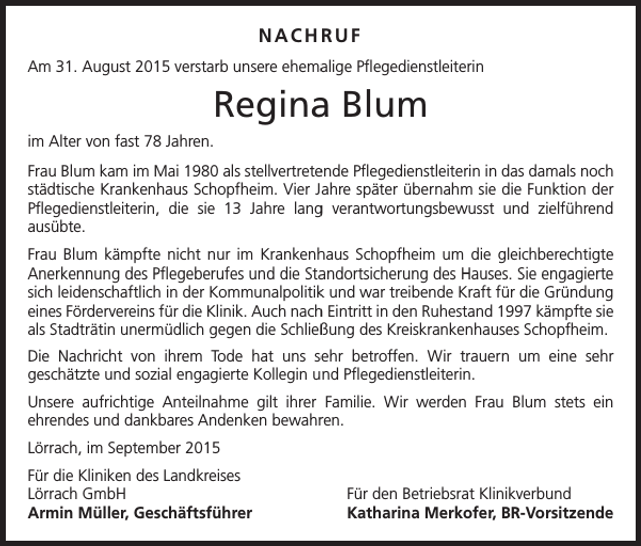 <p>NACHRUF<br />Am 31. August 2015 verstarb unsere ehemalige Pflegedienstleiterin</p><p>Regina Blum<br />im Alter von fast 78 Jahren.<br />Frau Blum kam im Mai 1980 als stellvertretende Pflegedienstleiterin in das damals noch<br />städtische Krankenhaus Schopfheim. Vier Jahre später übernahm sie die Funktion der<br />Pflegedienstleiterin, die sie 13 Jahre lang verantwortungsbewusst und zielführend<br />­ausübte.<br />Frau Blum kämpfte nicht nur im Krankenhaus Schopfheim um die gleichberechtigte<br />Anerkennung des Pflegeberufes und die Standortsicherung des Hauses. Sie engagierte<br />sich leidenschaftlich in der Kommunalpolitik und war treibende Kraft für die Gründung<br />eines Fördervereins für die Klinik. Auch nach Eintritt in den Ruhestand 1997 kämpfte sie<br />als Stadträtin unermüdlich gegen die Schließung des Kreiskrankenhauses Schopfheim.<br />Die Nachricht von ihrem Tode hat uns sehr betroffen. Wir trauern um eine sehr<br />geschätzte und sozial engagierte Kollegin und Pflegedienstleiterin.<br />Unsere aufrichtige Anteilnahme gilt ihrer Familie. Wir werden Frau Blum stets ein<br />­ehrendes und dankbares Andenken bewahren.<br />Lörrach, im September 2015<br />Für die Kliniken des Landkreises<br />Lörrach GmbH<br />Armin Müller, Geschäftsführer</p><p>Für den Betriebsrat Klinikverbund<br />Katharina Merkofer, BR-Vorsitzende</p>