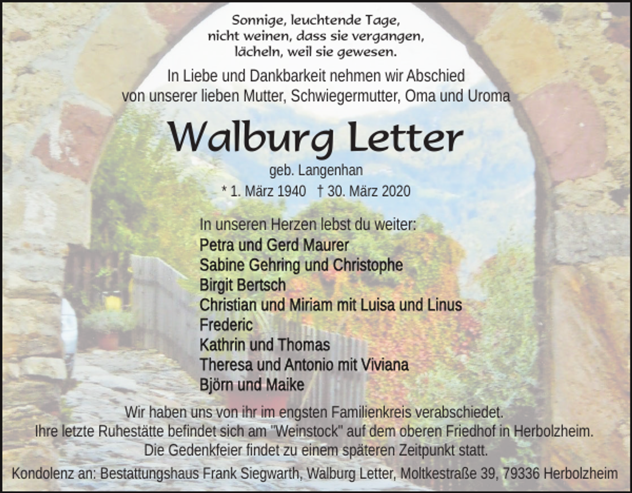 <p>Sonnige, leuchtende Tage,<br />nicht weinen, dass sie vergangen,<br />lächeln, weil sie gewesen.</p><p>In Liebe und Dankbarkeit nehmen wir Abschied<br />von unserer lieben Mutter, Schwiegermutter, Oma und Uroma</p><p>Walburg Letter<br />geb. Langenhan<br />* 1. März 1940 † 30. März 2020</p><p>In unseren Herzen lebst du weiter:</p><p>Wir haben uns von ihr im engsten Familienkreis verabschiedet.<br />Ihre letzte Ruhestätte befindet sich am "Weinstock" auf dem oberen Friedhof in Herbolzheim.<br />Die Gedenkfeier findet zu einem späteren Zeitpunkt statt.<br />Kondolenz an: Bestattungshaus Frank Siegwarth, Walburg Letter, Moltkestraße 39, 79336 Herbolzheim</p>