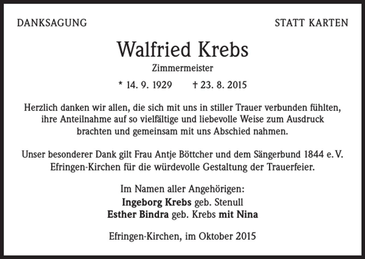 <p>DANKSAGUNG</p><p>STATT KARTEN</p><p>Walfried Krebs<br />Zimmermeister</p><p>* 14. 9. 1929 † 23. 8. 2015<br />Herzlich danken wir allen, die sich mit uns in stiller Trauer verbunden fühlten,<br />ihre Anteilnahme auf so vielfältige und liebevolle Weise zum Ausdruck<br />brachten und gemeinsam mit uns Abschied nahmen.<br />Unser besonderer Dank gilt Frau Antje Böttcher und dem Sängerbund 1844 e. V.<br />Efringen-Kirchen für die würdevolle Gestaltung der Trauerfeier.</p><p>Im Namen aller Angehörigen:<br />Ingeborg Krebs geb. Stenull<br />Esther Bindra geb. Krebs mit Nina<br />Efringen-Kirchen, im Oktober 2015</p>