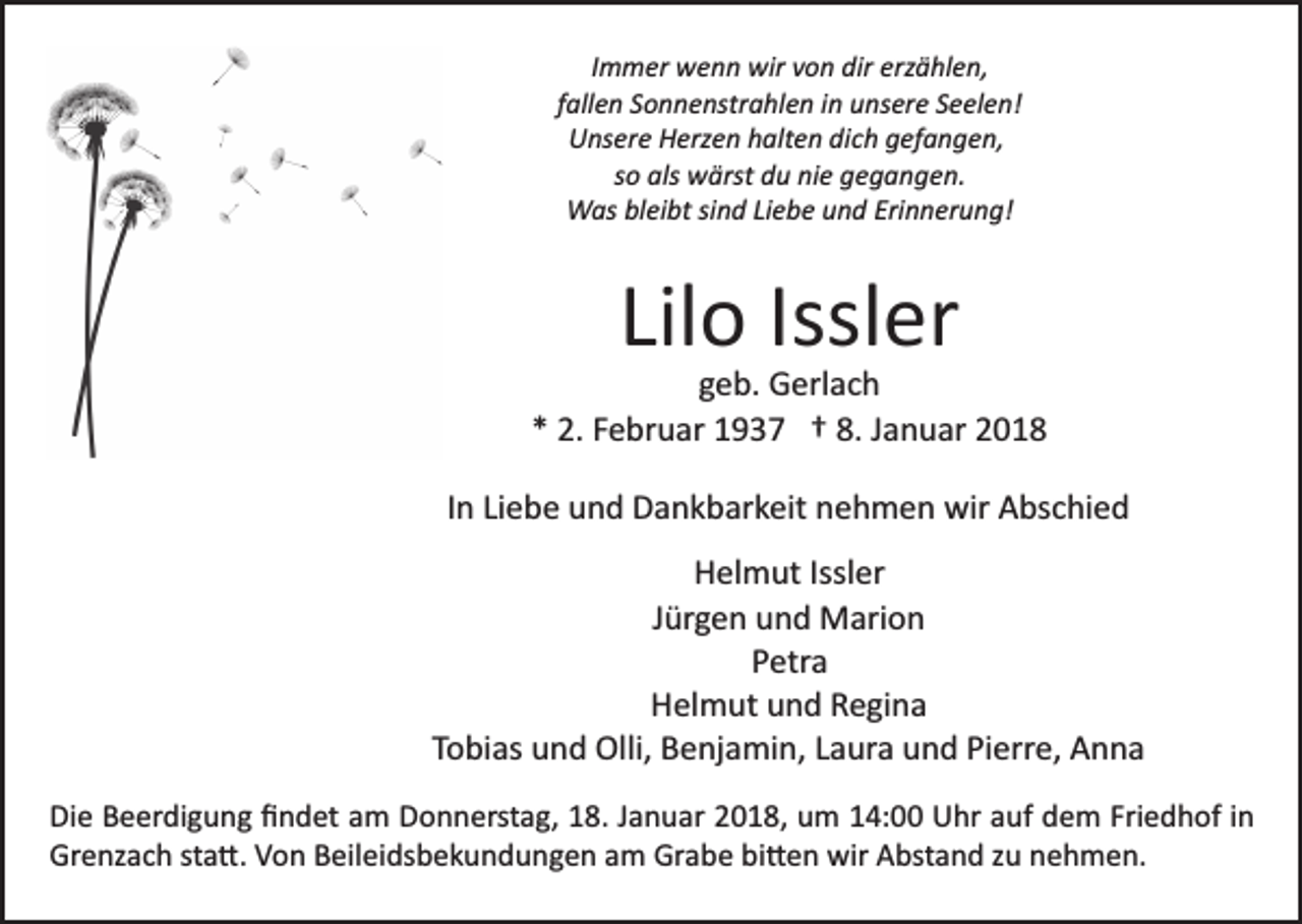<p>Immer wenn wir von dir erzählen,<br />I m m er w e n n wir v o n dir erz ä hl e n,<br />fallen Sonnenstrahlen in unsere Seelen!<br />f all e n S o n n e nstr a hl e n i n uns er e S e el e n!<br />U ns er e H erz e n h alt e n di c h g ef a n g e n,<br />Unsere Herzen halten dich gefangen,<br />so als wärst du nie gegangen.<br />s o als w ärst d u ni e g e g a n g e n.<br />WWas bleibt sind Liebe und Erinnerung!<br />as bl ei bt si n d Li e b e u n d Eri n n er u n g!</p><p>Lil o Issl<br />er<br />Lilo<br />Issler</p><p>ggeb.<br />e b. Gerlach<br />G erl a c h<br />2. FFebruar<br />e br u ar 11937<br />9 3 7 †† 8.<br />a n u ar 22<br />** 2.<br />8. JJanuar<br />I n Liebe<br />Li e b e und<br />u n d Dankbarkeit<br />D a n k b ar k eit nehmen<br />n e h m e n wir<br />wir Abschied<br />A bs c hi e d<br />In<br />HHelmut<br />el m ut Issl<br />Issler<br />er<br />JJürgen<br />ür g e n und<br />u n d Marion<br />M ari o n<br />PPetra<br />etr a<br />H el m ut uund<br />n d RRegina<br />e gi n a<br />Helmut<br />TTobias<br />o bi as und<br />u n d Olli,<br />Olli, Benjamin,<br />B e nj a mi n , Laura<br />L a ur a und<br />u n d Pierre,<br />Pi err e, Anna<br />A nna<br />Die<br />Di<br />e BBeerdigung<br />e er di g u n g ﬁﬁndet<br />n d et aam<br />m Donnerstag,<br />D o n n erst a g, 18.<br />1 8. Januar<br />J a n u ar 2018,<br />20 1 8, um<br />u m 114:00<br />4: Uhr<br />U hr aauf<br />uf dem<br />d e m Fri<br />Friedhof<br />e d h of iin<br />n<br />Grenzach<br />Gr e nz a c h ststa�.<br />a �. VVon<br />o n BBeileidsbekundungen<br />eil e i ds b e k u n d u n g e n am<br />a m Grabe<br />Gr a be bi�en<br />bi � e n wir<br />wir Abstand<br />A bst a n d zzu<br />u nehmen.<br />n e h m e n.</p>