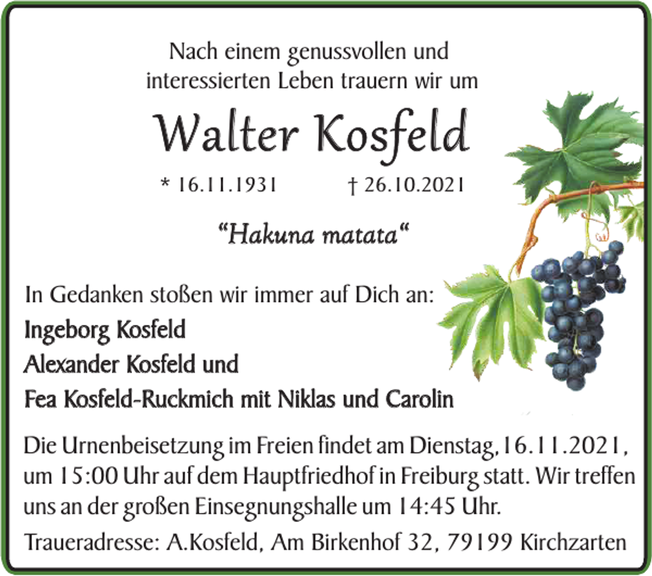 <p>Nach einem genussvollen und<br />interessierten Leben trauern wir um</p><p>Walter Kosfeld<br />* 16.11.1931</p><p>† 26.10.2021</p><p>“Hakuna matata“<br />In Gedanken stoßen wir immer auf Dich an:<br />Ingeborg Kosfeld<br />Alexander Kosfeld und<br />Fea Kosfeld-Ruckmich mit Niklas und Carolin</p><p>Die Urnenbeisetzung im Freien findet am Dienstag,16.11.2021,<br />um 15:00 Uhr auf dem Hauptfriedhof in Freiburg statt. Wir treffen<br />uns an der großen Einsegnungshalle um 14:45 Uhr.<br />Traueradresse: A.Kosfeld, Am Birkenhof 32, 79199 Kirchzarten</p>