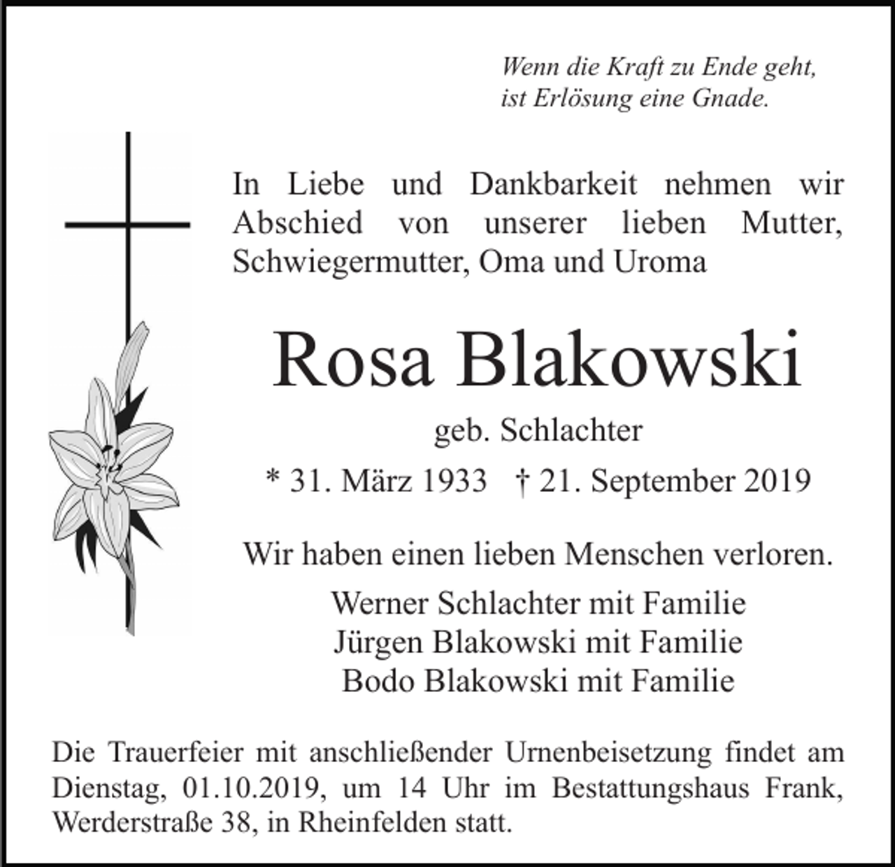 <p>Wenn die Kraft zu Ende geht,<br />ist Erlösung eine Gnade.</p><p>In Liebe und Dankbarkeit nehmen wir<br />Abschied von unserer lieben Mutter,<br />Schwiegermutter, Oma und Uroma</p><p>Rosa Blakowski<br />geb. Schlachter<br />* 31. März 1933 † 21. September 2019<br />Wir haben einen lieben Menschen verloren.<br />Werner Schlachter mit Familie<br />Jürgen Blakowski mit Familie<br />Bodo Blakowski mit Familie<br />Die Trauerfeier mit anschließender Urnenbeisetzung findet am<br />Dienstag, 01.10.2019, um 14 Uhr im Bestattungshaus Frank,<br />Werderstraße 38, in Rheinfelden statt.</p>