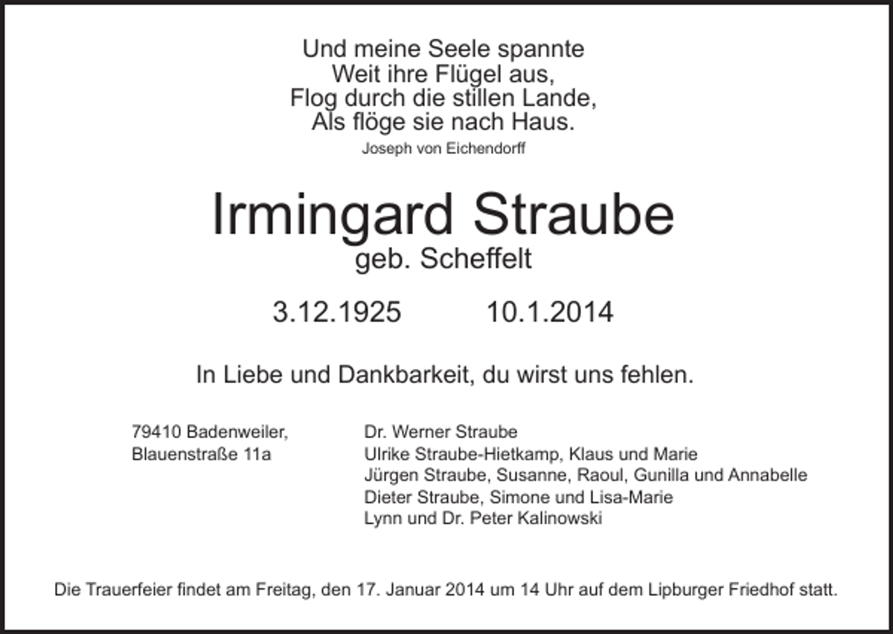 <p>Und meine Seele spannte<br />Weit ihre Flügel aus,<br />Flog durch die stillen Lande,<br />Als flöge sie nach Haus.<br />Joseph von Eichendorff</p><p>Irmingard Straube<br />geb. Scheffelt</p><p>3.12.1925</p><p>10.1.2014</p><p>In Liebe und Dankbarkeit, du wirst uns fehlen.<br />79410 Badenweiler,<br />Blauenstraße 11a</p><p>Dr. Werner Straube<br />Ulrike Straube-Hietkamp, Klaus und Marie<br />Jürgen Straube, Susanne, Raoul, Gunilla und Annabelle<br />Dieter Straube, Simone und Lisa-Marie<br />Lynn und Dr. Peter Kalinowski</p><p>Die Trauerfeier findet am Freitag, den 17. Januar 2014 um 14 Uhr auf dem Lipburger Friedhof statt.</p>