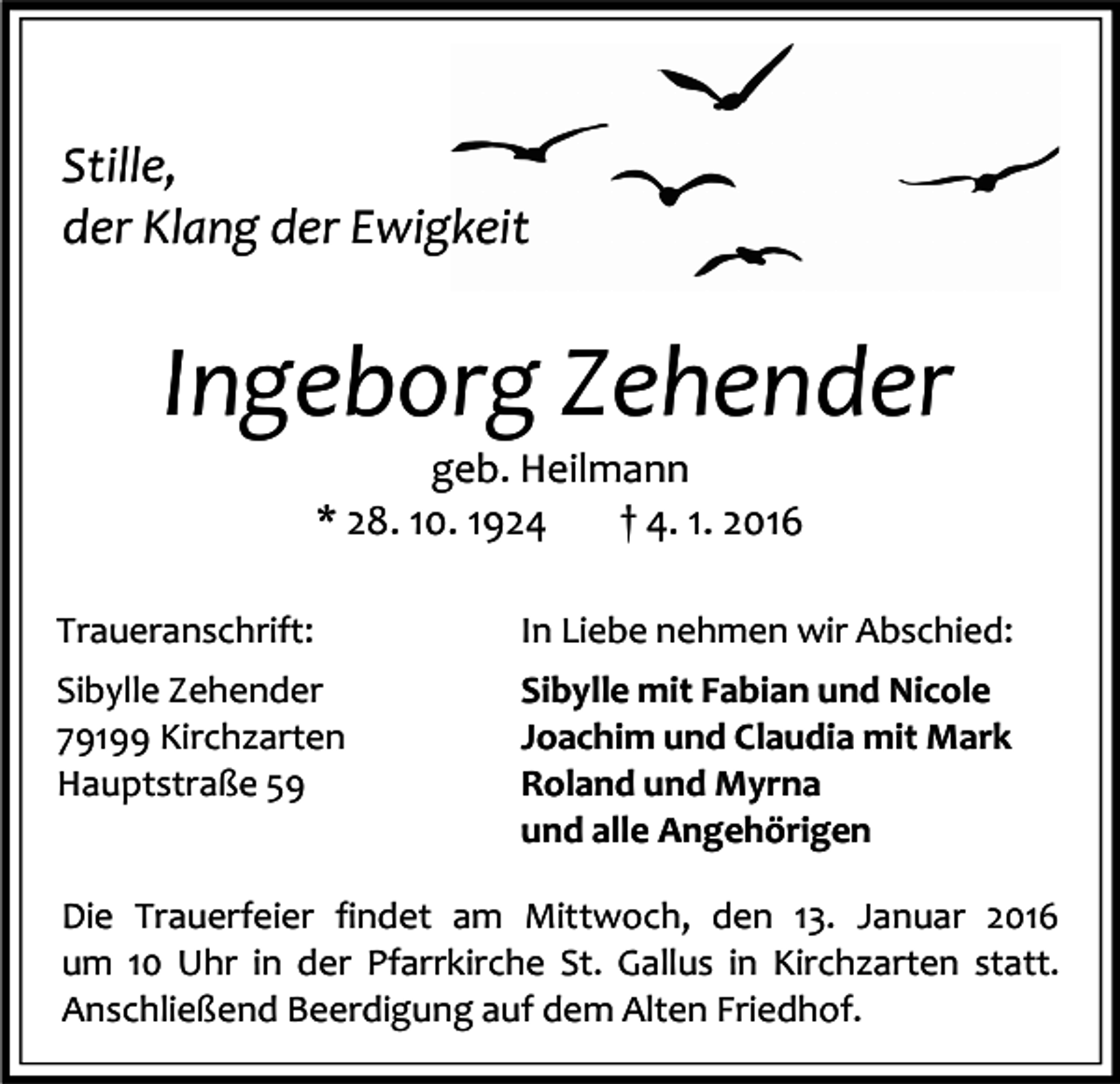 <p>Stille,<br />der Klang der Ewigkeit</p><p>Ingeborg Zehender<br />geb. Heilmann<br />* 28. 10. 1924<br />† 4. 1. 2016</p><p>Traueranschrift:</p><p>In Liebe nehmen wir Abschied:</p><p>Sibylle Zehender<br />79199 Kirchzarten<br />Hauptstraße 59</p><p>Sibylle mit Fabian und Nicole<br />Joachim und Claudia mit Mark<br />Roland und Myrna<br />und alle Angehörigen</p><p>Die Trauerfeier findet am Mittwoch, den 13. Januar 2016<br />um 10 Uhr in der Pfarrkirche St. Gallus in Kirchzarten statt.<br />Anschließend Beerdigung auf dem Alten Friedhof.</p>