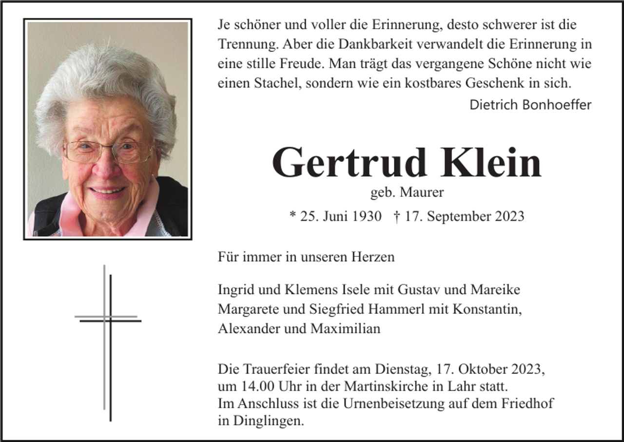 <p>Je schöner und voller die Erinnerung, desto schwerer ist die<br />Trennung. Aber die Dankbarkeit verwandelt die Erinnerung in<br />eine stille Freude. Man trägt das vergangene Schöne nicht wie<br />einen Stachel, sondern wie ein kostbares Geschenk in sich.<br />Dietrich Bonhoeffer</p><p>Gertrud Klein<br />geb. Maurer<br />* 25. Juni 1930 † 17. September 2023<br />Für immer in unseren Herzen<br />Ingrid und Klemens Isele mit Gustav und Mareike<br />Margarete und Siegfried Hammerl mit Konstantin,<br />Alexander und Maximilian<br />Die Trauerfeier findet am Dienstag, 17. Oktober 2023,<br />um 14.00 Uhr in der Martinskirche in Lahr statt.<br />Im Anschluss ist die Urnenbeisetzung auf dem Friedhof<br />in Dinglingen.</p>