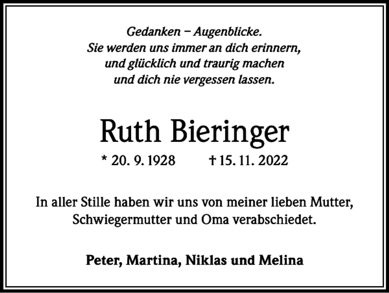 <p>Gedanken – Augenblicke.<br />Sie werden uns immer an dich erinnern,<br />und glücklich und traurig machen<br />und dich nie vergessen lassen.</p><p>Ruth Bieringer<br />* 20. 9. 1928</p><p>† 15. 11. 2022</p><p>In aller Stille haben wir uns von meiner lieben Mutter,<br />Schwiegermutter und Oma verabschiedet.<br />Peter, Martina, Niklas und Melina</p>