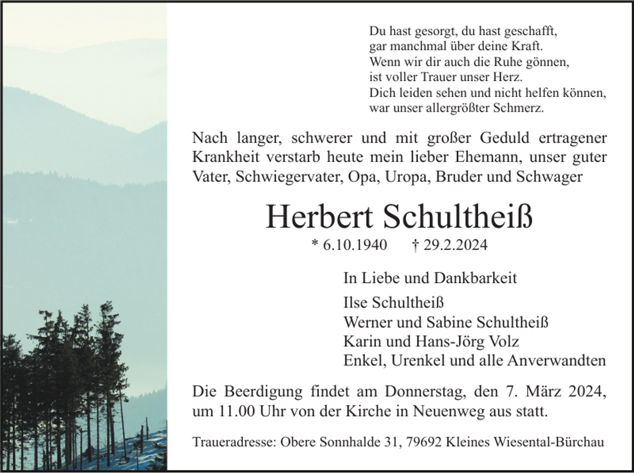 <p>Du hast gesorgt, du hast geschafft,<br />gar manchmal über deine Kraft.<br />Wenn wir dir auch die Ruhe gönnen,<br />ist voller Trauer unser Herz.<br />Dich leiden sehen und nicht helfen können,<br />war unser allergrößter Schmerz.</p><p>Nach langer, schwerer und mit großer Geduld ertragener<br />Krankheit verstarb heute mein lieber Ehemann, unser guter<br />Vater, Schwiegervater, Opa, Uropa, Bruder und Schwager</p><p>Herbert Schultheiß<br />* 6.10.1940</p><p>† 29.2.2024</p><p>In Liebe und Dankbarkeit<br />Ilse Schultheiß<br />Werner und Sabine Schultheiß<br />Karin und Hans-Jörg Volz<br />Enkel, Urenkel und alle Anverwandten<br />Die Beerdigung findet am Donnerstag, den 7. März 2024,<br />um 11.00 Uhr von der Kirche in Neuenweg aus statt.<br />Traueradresse: Obere Sonnhalde 31, 79692 Kleines Wiesental-Bürchau</p>