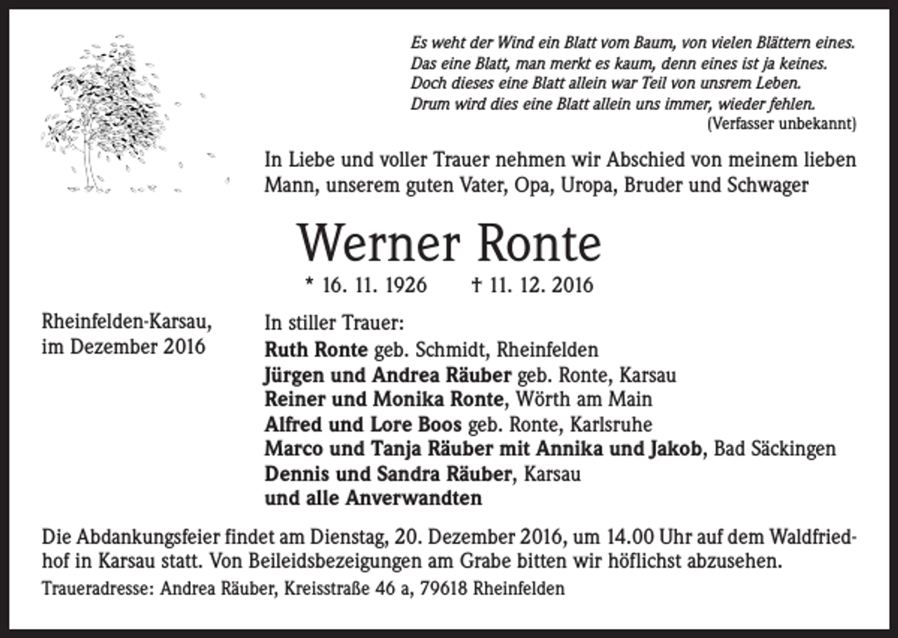 <p>Es weht der Wind ein Blatt vom Baum, von vielen Blättern eines.<br />Das eine Blatt, man merkt es kaum, denn eines ist ja keines.<br />Doch dieses eine Blatt allein war Teil von unsrem Leben.<br />Drum wird dies eine Blatt allein uns immer, wieder fehlen.</p><p>(Verfasser unbekannt)</p><p>In Liebe und voller Trauer nehmen wir Abschied von meinem lieben<br />Mann, unserem guten Vater, Opa, Uropa, Bruder und Schwager</p><p>Werner Ronte<br />* 16. 11. 1926 † 11. 12. 2016</p><p>Rheinfelden-Karsau,<br />im Dezember 2016</p><p>In stiller Trauer:<br />Ruth Ronte geb. Schmidt, Rheinfelden<br />Jürgen und Andrea Räuber geb. Ronte, Karsau<br />Reiner und Monika Ronte, Wörth am Main<br />Alfred und Lore Boos geb. Ronte, Karlsruhe<br />Marco und Tanja Räuber mit Annika und Jakob, Bad Säckingen<br />Dennis und Sandra Räuber, Karsau<br />und alle Anverwandten</p><p>Die Abdankungsfeier findet am Dienstag, 20. Dezember 2016, um 14.00 Uhr auf dem Waldfriedhof in Karsau statt. Von Beileidsbezeigungen am Grabe bitten wir höflichst abzusehen.<br />Traueradresse: Andrea Räuber, Kreisstraße 46 a, 79618 Rheinfelden</p>