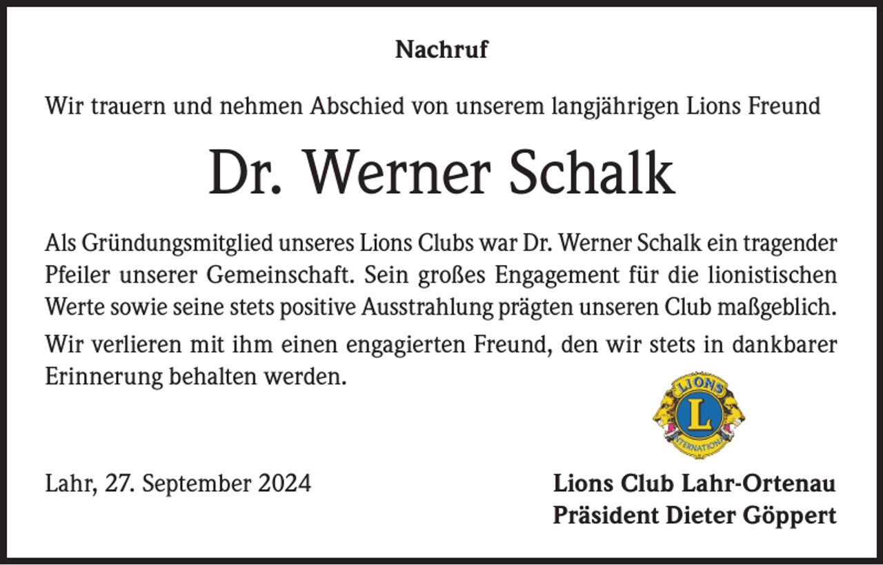 <p>Nachruf<br />Wir trauern und nehmen Abschied von unserem langjährigen Lions Freund</p><p>Dr. Werner Schalk<br />Als Gründungsmitglied unseres Lions Clubs war Dr. Werner Schalk ein tragender<br />Pfeiler unserer Gemeinschaft. Sein großes Engagement für die lionistischen<br />Werte sowie seine stets positive Ausstrahlung prägten unseren Club maßgeblich.<br />Wir verlieren mit ihm einen engagierten Freund, den wir stets in dankbarer<br />Erinnerung behalten werden.</p><p>Lahr, 27. September 2024</p><p>Lions Club Lahr-Ortenau<br />Präsident Dieter Göppert</p>