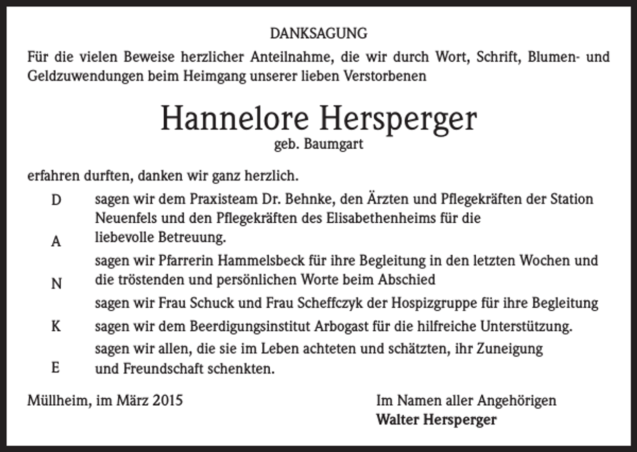 <p>DANKSAGUNG<br />Für die vielen Beweise herzlicher Anteilnahme, die wir durch Wort, Schrift, Blumen- und<br />Geldzuwendungen beim Heimgang unserer lieben Verstorbenen</p><p>Hannelore Hersperger<br />geb. Baumgart</p><p>erfahren durften, danken wir ganz herzlich.<br />sagen wir dem Praxisteam Dr. Behnke, den Ärzten und Pflegekräften der Station<br />D<br />Neuenfels und den Pflegekräften des Elisabethenheims für die<br />liebevolle Betreuung.<br />A<br />sagen wir Pfarrerin Hammelsbeck für ihre Begleitung in den letzten Wochen und<br />die tröstenden und persönlichen Worte beim Abschied<br />N<br />sagen wir Frau Schuck und Frau Scheffczyk der Hospizgruppe für ihre Begleitung<br />sagen wir dem Beerdigungsinstitut Arbogast für die hilfreiche Unterstützung.<br />K<br />sagen wir allen, die sie im Leben achteten und schätzten, ihr Zuneigung<br />E<br />und Freundschaft schenkten.<br />Müllheim, im März 2015 Im Namen aller Angehörigen<br />Walter Hersperger</p>