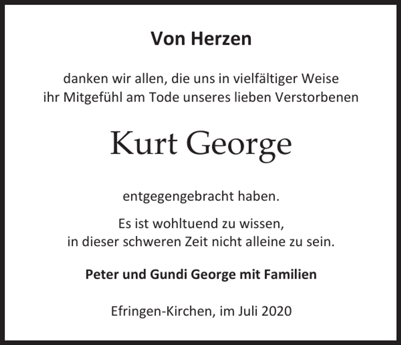<p>Von Herzen<br />danken wir allen, die uns in vielfältiger Weise<br />ihr Mitgefühl am Tode unseres lieben Verstorbenen</p><p>Kurt George<br />entgegengebracht haben.<br />Es ist wohltuend zu wissen,<br />in dieser schweren Zeit nicht alleine zu sein.<br />Peter und Gundi George mit Familien<br />Efringen-Kirchen, im Juli 2020</p>