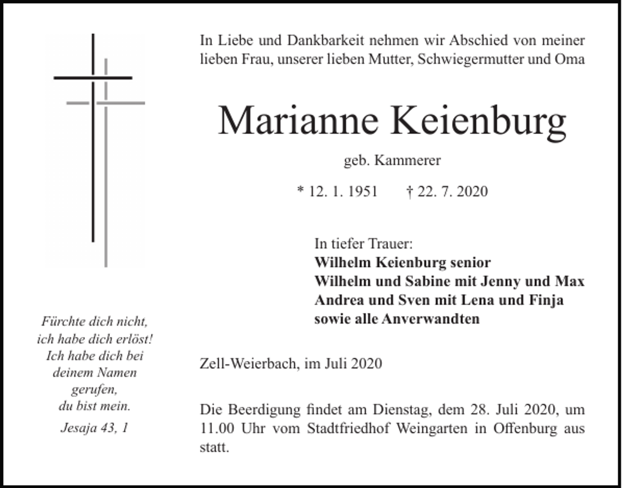 <p>In Liebe und Dankbarkeit nehmen wir Abschied von meiner<br />lieben Frau, unserer lieben Mutter, Schwiegermutter und Oma</p><p>Marianne Keienburg<br />geb. Kammerer<br />* 12. 1. 1951</p><p>Fürchte dich nicht,<br />ich habe dich erlöst!<br />Ich habe dich bei<br />deinem Namen<br />gerufen,<br />du bist mein.<br />Jesaja 43, 1</p><p>† 22. 7. 2020</p><p>In tiefer Trauer:<br />Wilhelm Keienburg senior<br />Wilhelm und Sabine mit Jenny und Max<br />Andrea und Sven mit Lena und Finja<br />sowie alle Anverwandten<br />Zell-Weierbach, im Juli 2020<br />Die Beerdigung findet am Dienstag, dem 28. Juli 2020, um<br />11.00 Uhr vom Stadtfriedhof Weingarten in Offenburg aus<br />statt.</p>