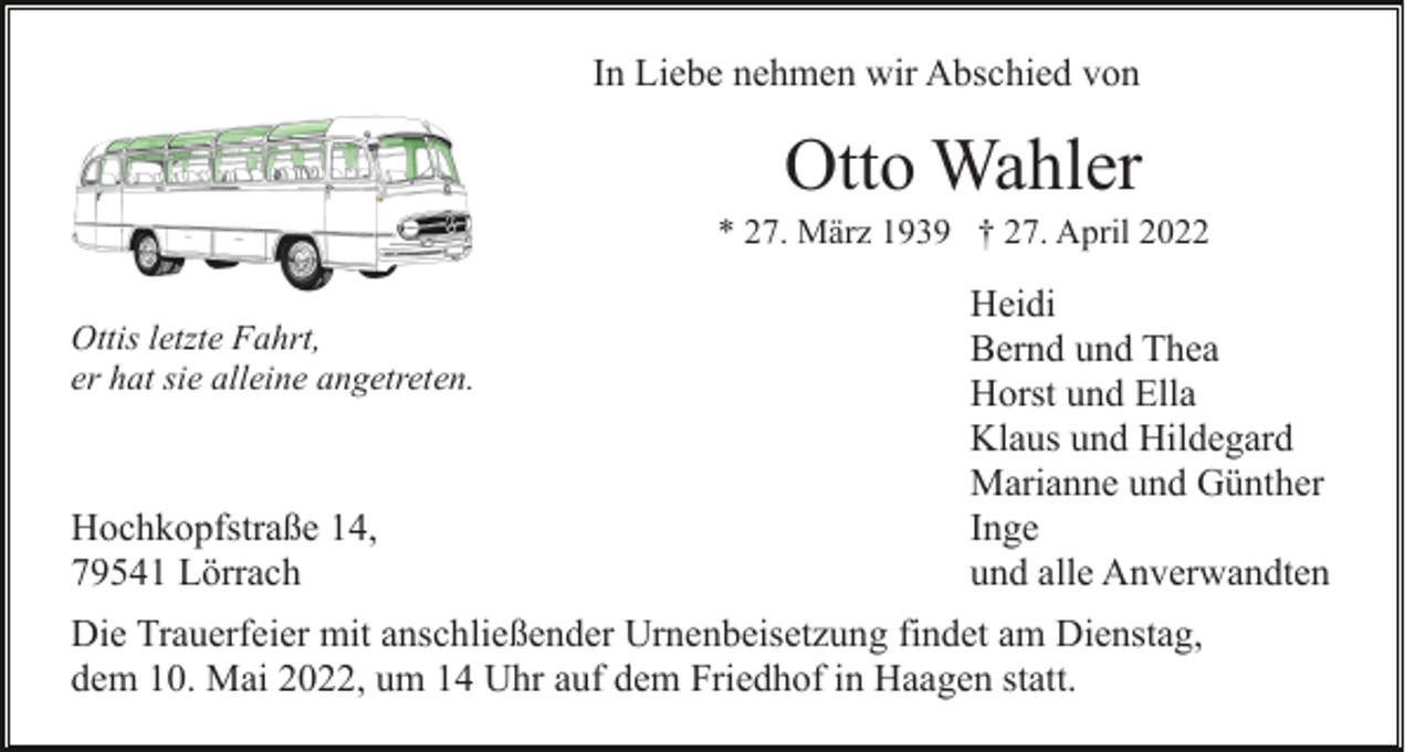 <p>In Liebe nehmen wir Abschied von</p><p>Otto Wahler<br />* 27. März 1939 † 27. April 2022<br />Ottis letzte Fahrt,<br />er hat sie alleine angetreten.</p><p>Hochkopfstraße 14,<br />79541 Lörrach</p><p>Heidi<br />Bernd und Thea<br />Horst und Ella<br />Klaus und Hildegard<br />Marianne und Günther<br />Inge<br />und alle Anverwandten</p><p>Die Trauerfeier mit anschließender Urnenbeisetzung findet am Dienstag,<br />dem 10. Mai 2022, um 14 Uhr auf dem Friedhof in Haagen statt.</p>