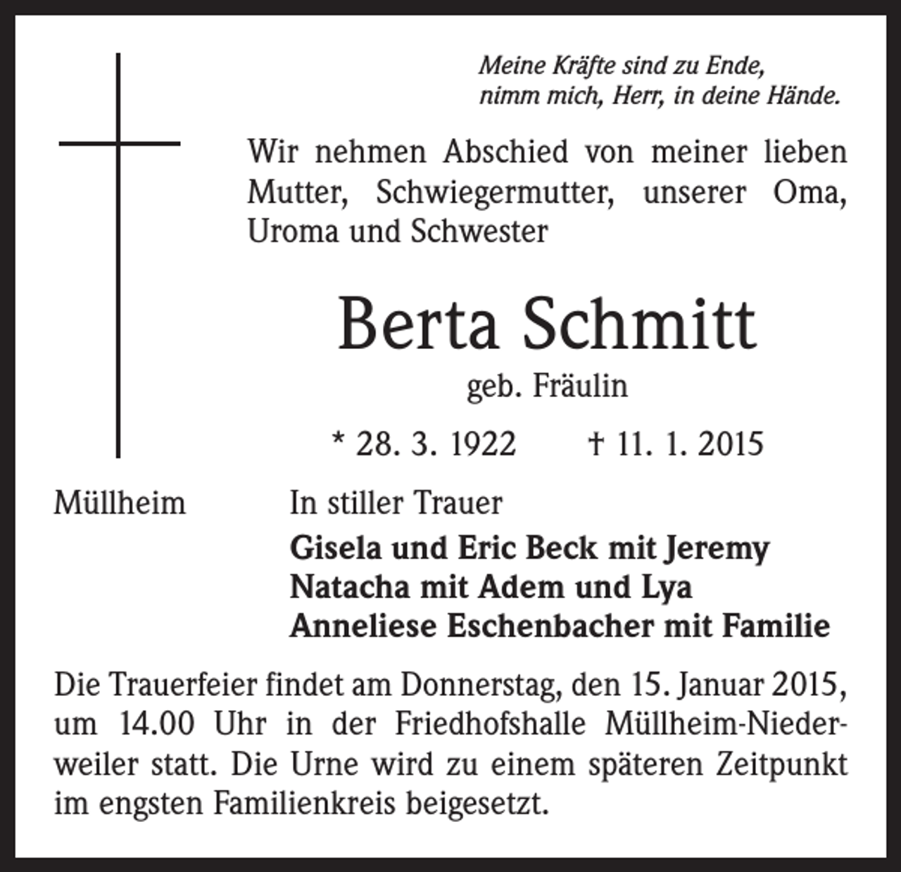 <p>Meine Kräfte sind zu Ende,<br />nimm mich, Herr, in deine Hände.</p><p>Wir nehmen Abschied von meiner lieben<br />Mutter, Schwiegermutter, unserer Oma,<br />Uroma und Schwester</p><p>Berta Schmitt<br />geb. Fräulin</p><p>* 28. 3. 1922 † 11. 1. 2015<br />Müllheim</p><p>In stiller Trauer<br />Gisela und Eric Beck mit Jeremy<br />Natacha mit Adem und Lya<br />Anneliese Eschenbacher mit Familie</p><p>Die Trauerfeier findet am Donnerstag, den 15. Januar 2015,<br />um 14.00 Uhr in der Friedhofshalle Müllheim-Niederweiler statt. Die Urne wird zu einem späteren Zeitpunkt<br />im engsten Familienkreis beigesetzt.</p>