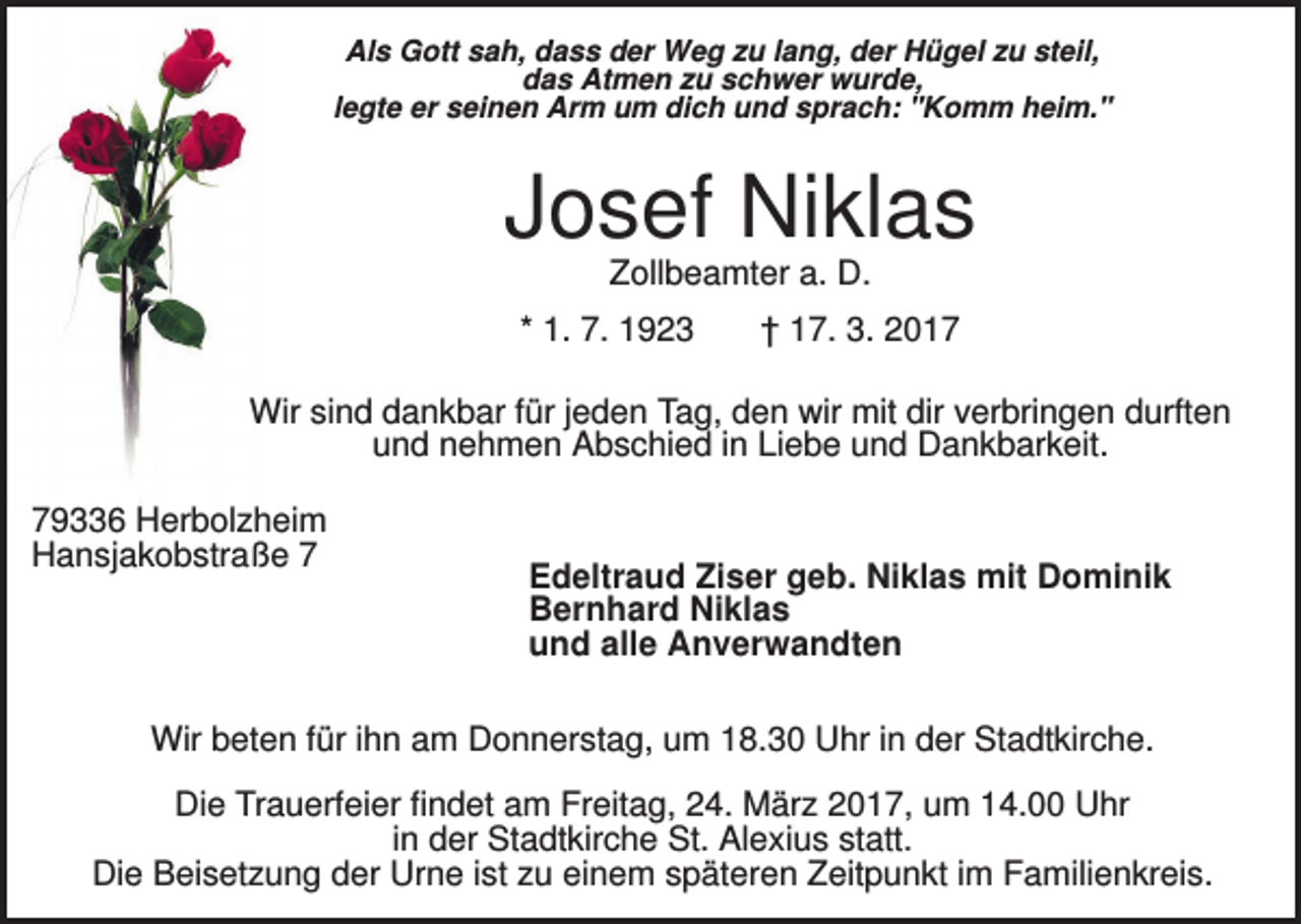 <p>Als Gott sah, dass der Weg zu lang, der Hügel zu steil,<br />das Atmen zu schwer wurde,<br />legte er seinen Arm um dich und sprach: "Komm heim."</p><p>Josef Niklas<br />Zollbeamter a. D.<br />* 1. 7. 1923</p><p>† 17. 3. 2017</p><p>Wir sind dankbar für jeden Tag, den wir mit dir verbringen durften<br />und nehmen Abschied in Liebe und Dankbarkeit.<br />79336 Herbolzheim<br />Hansjakobstraße 7</p><p>Edeltraud Ziser geb. Niklas mit Dominik<br />Bernhard Niklas<br />und alle Anverwandten</p><p>Wir beten für ihn am Donnerstag, um 18.30 Uhr in der Stadtkirche.<br />Die Trauerfeier findet am Freitag, 24. März 2017, um 14.00 Uhr<br />in der Stadtkirche St. Alexius statt.<br />Die Beisetzung der Urne ist zu einem späteren Zeitpunkt im Familienkreis.</p>
