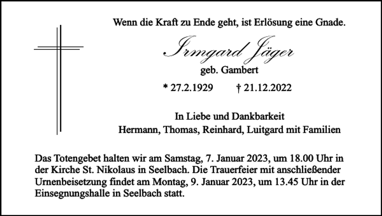 <p>Wenn die Kraft zu Ende geht, ist Erlösung eine Gnade.</p><p>Irmgard Jäger<br />geb. Gambert</p><p>* 27.2.1929</p><p>† 21.12.2022</p><p>In Liebe und Dankbarkeit<br />Hermann, Thomas, Reinhard, Luitgard mit Familien<br />Das Totengebet halten wir am Samstag, 7. Januar 2023, um 18.00 Uhr in<br />der Kirche St. Nikolaus in Seelbach. Die Trauerfeier mit anschließender<br />Urnenbeisetzung findet am Montag, 9. Januar 2023, um 13.45 Uhr in der<br />Einsegnungshalle in Seelbach statt.</p>