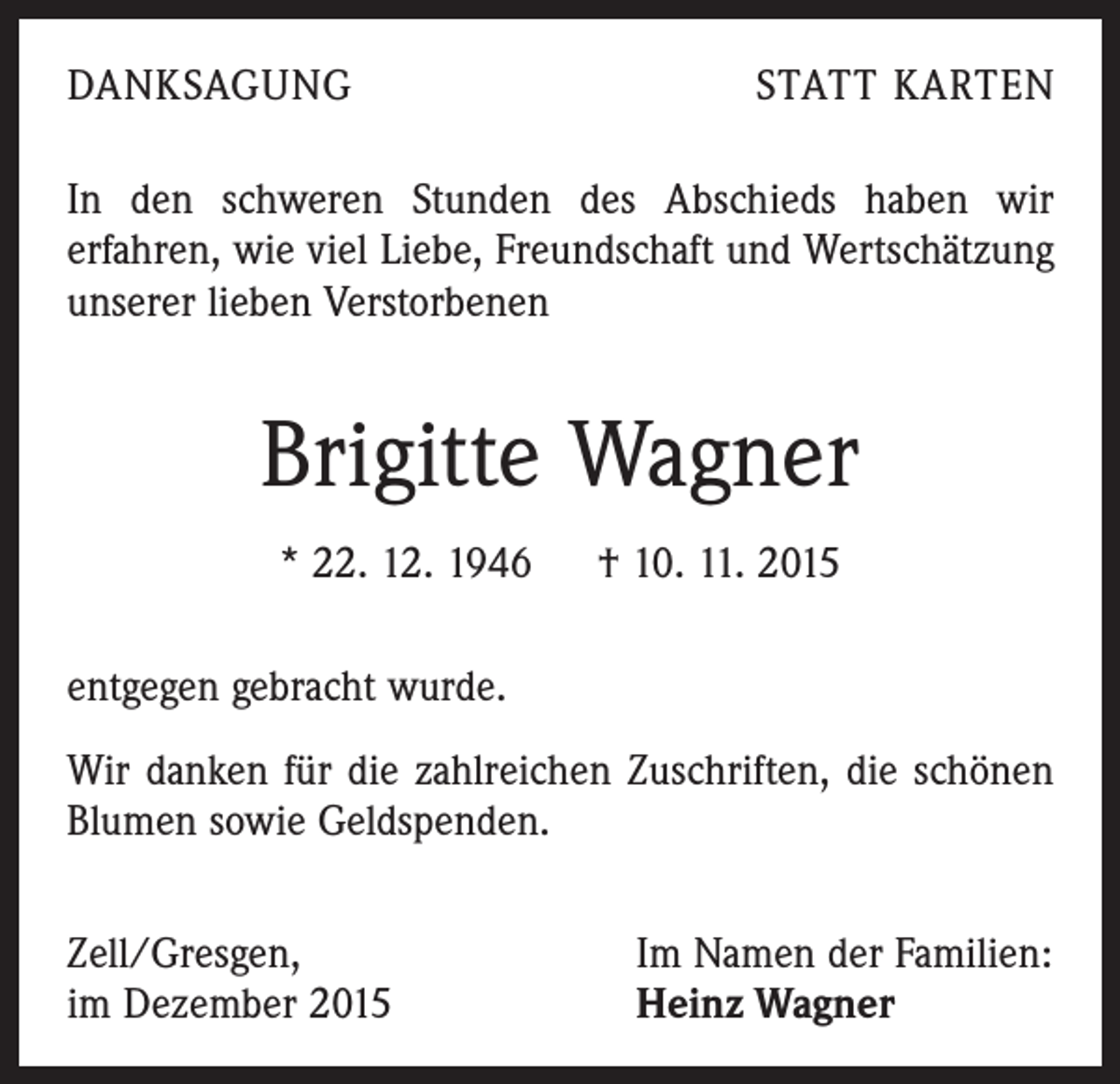 <p>DANKSAGUNG</p><p>STATT KARTEN</p><p>In den schweren Stunden des Abschieds haben wir<br />­erfahren, wie viel Liebe, Freundschaft und Wertschätzung<br />unserer lieben Verstorbenen</p><p>Brigitte Wagner<br />* 22. 12. 1946 † 10. 11. 2015<br />entgegen gebracht wurde.<br />Wir danken für die zahlreichen Zuschriften, die schönen<br />Blumen sowie Geldspenden.<br />Zell/Gresgen,<br />im Dezember 2015</p><p>Im Namen der Familien:<br />Heinz Wagner</p>