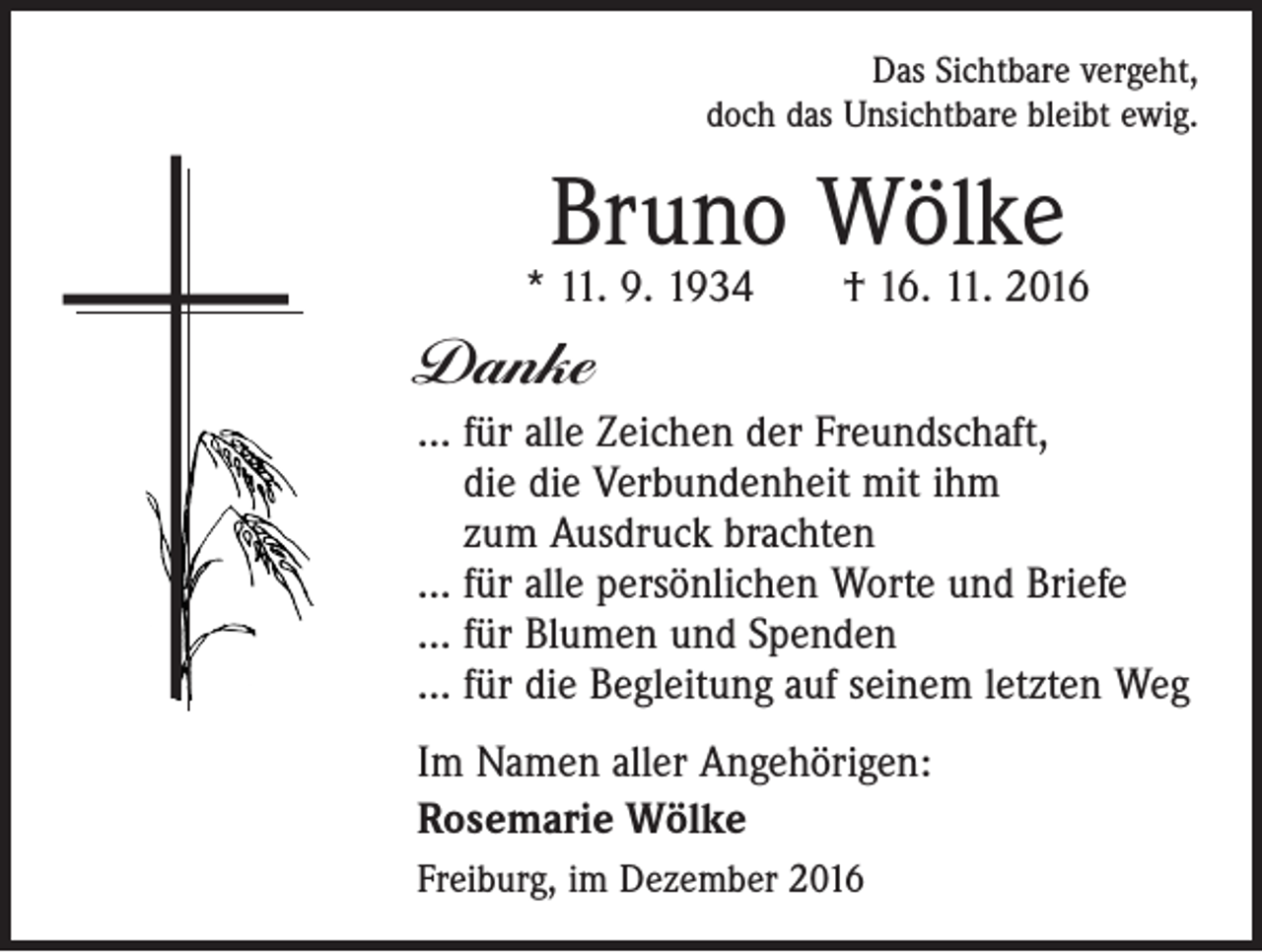<p>Das Sichtbare vergeht,<br />doch das Unsichtbare bleibt ewig.</p><p>Bruno Wölke</p><p>* 11. 9. 1934 † 16. 11. 2016</p><p>Danke<br />… für alle Zeichen der Freundschaft,<br />die die Verbundenheit mit ihm<br />zum Ausdruck brachten<br />… für alle persönlichen Worte und Briefe<br />… für Blumen und Spenden<br />… für die Begleitung auf seinem letzten Weg<br />Im Namen aller Angehörigen:<br />Rosemarie Wölke<br />Freiburg, im Dezember 2016</p>