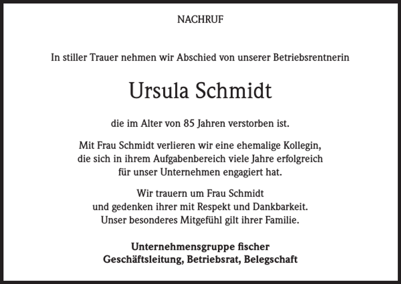 <p>NACHRUF<br />In stiller Trauer nehmen wir Abschied von unserer Betriebsrentnerin</p><p>Ursula Schmidt<br />die im Alter von 85 Jahren verstorben ist.<br />Mit Frau Schmidt verlieren wir eine ehemalige Kollegin,<br />die sich in ihrem Aufgabenbereich viele Jahre erfolgreich<br />für unser Unternehmen engagiert hat.<br />Wir trauern um Frau Schmidt<br />und gedenken ihrer mit Respekt und Dankbarkeit.<br />Unser besonderes Mitgefühl gilt ihrer Familie.<br />Unternehmensgruppe fischer<br />Geschäftsleitung, Betriebsrat, Belegschaft</p>