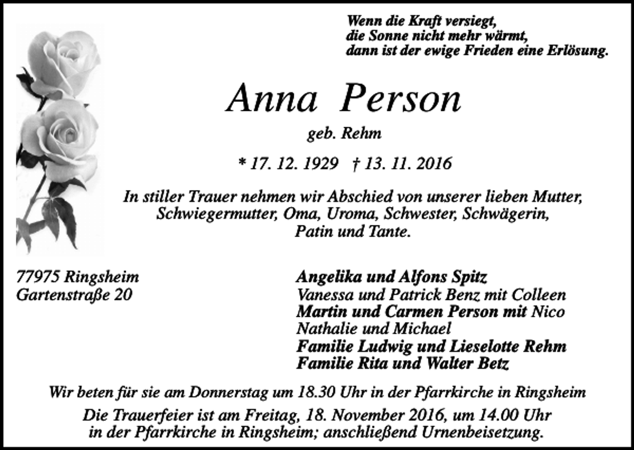 <p>Wenn die Kraft versiegt,<br />die Sonne nicht mehr wärmt,<br />dann ist der ewige Frieden eine Erlösung.</p><p>Anna Person<br />geb. Rehm<br />* 17. 12. 1929 † 13. 11. 2016<br />In stiller Trauer nehmen wir Abschied von unserer lieben Mutter,<br />Schwiegermutter, Oma, Uroma, Schwester, Schwägerin,<br />Patin und Tante.<br />77975 Ringsheim<br />Gartenstraße 20</p><p>Angelika und Alfons Spitz<br />Vanessa und Patrick Benz mit Colleen<br />Martin und Carmen Person mit Nico<br />Nathalie und Michael<br />Familie Ludwig und Lieselotte Rehm<br />Familie Rita und Walter Betz</p><p>Wir beten für sie am Donnerstag um 18.30 Uhr in der Pfarrkirche in Ringsheim<br />Die Trauerfeier ist am Freitag, 18. November 2016, um 14.00 Uhr<br />in der Pfarrkirche in Ringsheim; anschließend Urnenbeisetzung.</p>