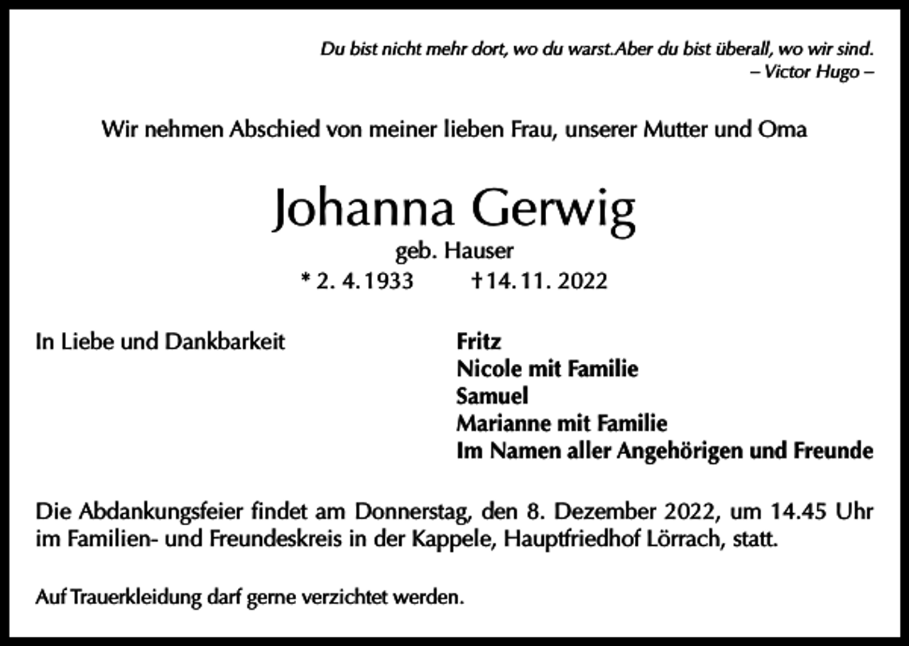 <p>Du bist nicht mehr dort, wo du warst.Aber du bist überall, wo wir sind.<br />– Victor Hugo –</p><p>Wir nehmen Abschied von meiner lieben Frau, unserer Mutter und Oma</p><p>Johanna Gerwig<br />geb. Hauser<br />* 2. 4. 1933<br />† 14. 11. 2022</p><p>In Liebe und Dankbarkeit</p><p>Fritz<br />Nicole mit Familie<br />Samuel<br />Marianne mit Familie<br />Im Namen aller Angehörigen und Freunde</p><p>Die Abdankungsfeier findet am Donnerstag, den 8. Dezember 2022, um 14.45 Uhr<br />im Familien- und Freundeskreis in der Kappele, Hauptfriedhof Lörrach, statt.<br />Auf Trauerkleidung darf gerne verzichtet werden.</p>