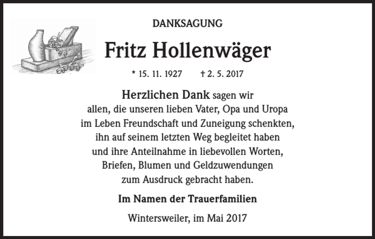 <p>DANKSAGUNG</p><p>Fritz Hollenwäger<br />* 15. 11. 1927 † 2. 5. 2017</p><p>Herzlichen Dank sagen wir<br />allen, die unseren lieben Vater, Opa und Uropa<br />im Leben Freundschaft und Zuneigung schenkten,<br />ihn auf seinem letzten Weg begleitet haben<br />und ihre Anteilnahme in liebevollen Worten,<br />Briefen, Blumen und Geldzuwendungen<br />zum Ausdruck gebracht haben.<br />Im Namen der Trauerfamilien<br />Wintersweiler, im Mai 2017</p>