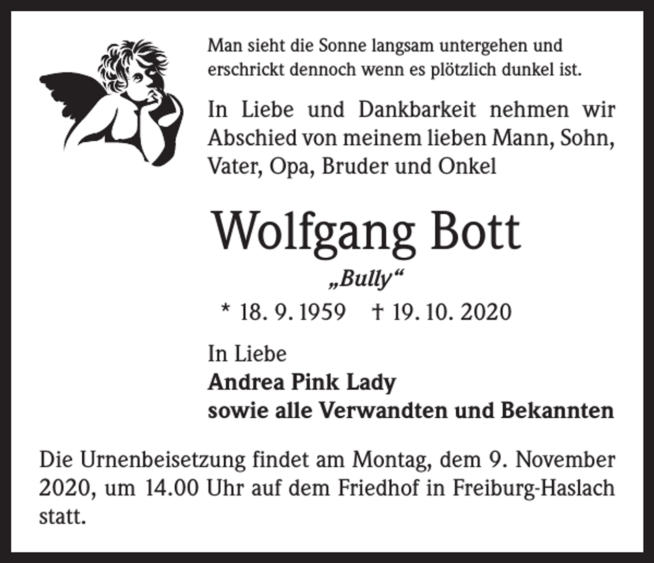<p>Man sieht die Sonne langsam untergehen und<br />erschrickt dennoch wenn es plötzlich dunkel ist.</p><p>In Liebe und Dankbarkeit nehmen wir<br />­A bschied von meinem lieben Mann, Sohn,<br />Vater, Opa, Bruder und Onkel</p><p>Wolfgang Bott<br />„Bully“<br />* 18. 9. 1959 † 19. 10. 2020<br />In Liebe<br />Andrea Pink Lady<br />sowie alle Verwandten und Bekannten<br />Die Urnenbeisetzung findet am Montag, dem 9. November<br />2020, um 14.00 Uhr auf dem Friedhof in Freiburg-Haslach<br />statt.</p>