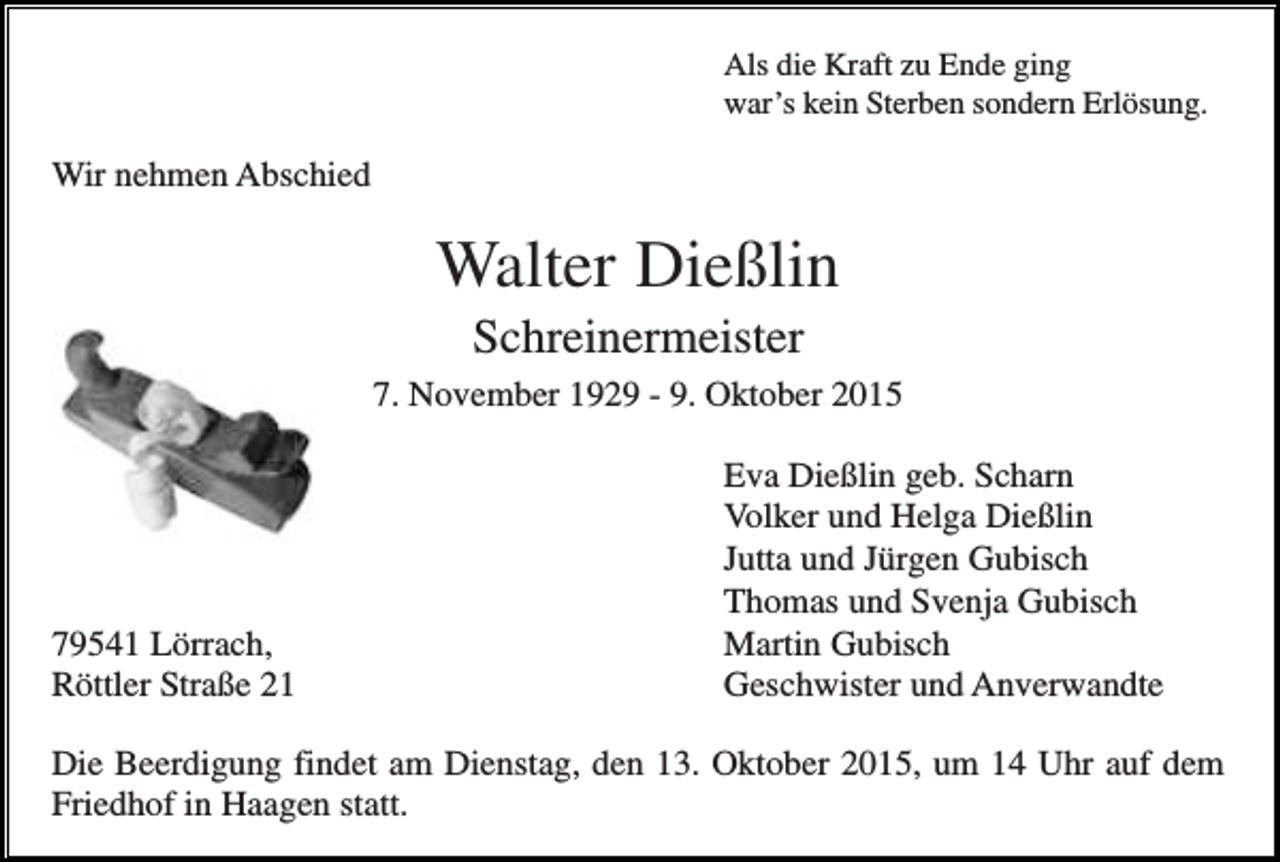 <p>Als die Kraft zu Ende ging<br />war’s kein Sterben sondern Erlösung.</p><p>Wir nehmen Abschied</p><p>Walter Dießlin<br />Schreinermeister<br />7. November 1929 - 9. Oktober 2015</p><p>79541 Lörrach,<br />Röttler Straße 21</p><p>Eva Dießlin geb. Scharn<br />Volker und Helga Dießlin<br />Jutta und Jürgen Gubisch<br />Thomas und Svenja Gubisch<br />Martin Gubisch<br />Geschwister und Anverwandte</p><p>Die Beerdigung findet am Dienstag, den 13. Oktober 2015, um 14 Uhr auf dem<br />Friedhof in Haagen statt.</p>