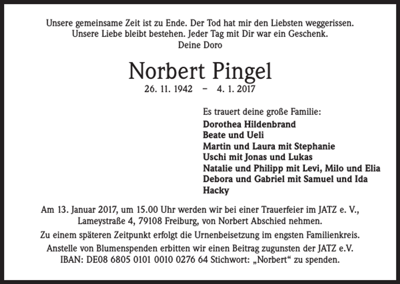 <p>Unsere gemeinsame Zeit ist zu Ende. Der Tod hat mir den Liebsten weggerissen.<br />Unsere Liebe bleibt bestehen. Jeder Tag mit Dir war ein Geschenk.<br />Deine Doro</p><p>Norbert Pingel<br />26. 11. 1942 – 4. 1. 2017</p><p>Es trauert deine große Familie:<br />Dorothea Hildenbrand<br />Beate und Ueli<br />Martin und Laura mit Stephanie<br />Uschi mit Jonas und Lukas<br />Natalie und Philipp mit Levi, Milo und Elia<br />Debora und Gabriel mit Samuel und Ida<br />Hacky<br />Am 13. Januar 2017, um 15.00 Uhr werden wir bei einer Trauerfeier im JATZ e. V.,<br />Lameystraße 4, 79108 Freiburg, von Norbert Abschied nehmen.<br />Zu einem späteren Zeitpunkt erfolgt die Urnenbeisetzung im engsten Familienkreis.<br />Anstelle von Blumenspenden erbitten wir einen Beitrag zugunsten der JATZ e.V.<br />IBAN: DE08 6805 0101 001274 Stichwort: „Norbert“ zu spenden.</p>