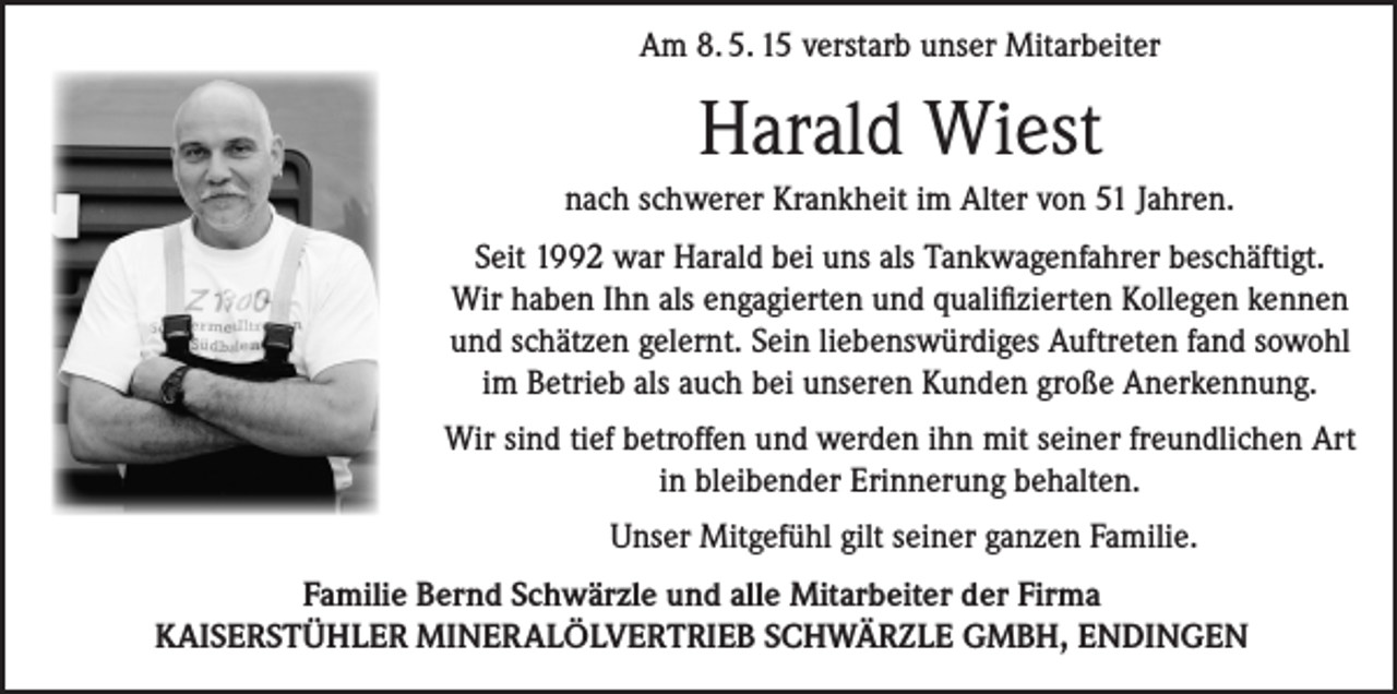 <p>Am 8. 5. 15 verstarb unser Mitarbeiter</p><p>Harald Wiest<br />nach schwerer Krankheit im Alter von 51 Jahren.<br />Seit 1992 war Harald bei uns als Tankwagenfahrer beschäftigt.<br />Wir haben Ihn als engagierten und qualifizierten Kollegen kennen<br />und schätzen gelernt. Sein liebenswürdiges Auftreten fand sowohl<br />im Betrieb als auch bei unseren Kunden große Anerkennung.<br />Wir sind tief betroffen und werden ihn mit seiner freundlichen Art<br />in bleibender Erinnerung behalten.<br />Unser Mitgefühl gilt seiner ganzen Familie.<br />Familie Bernd Schwärzle und alle Mitarbeiter der Firma<br />KAISERSTÜHLER MINERALÖLVERTRIEB SCHWÄRZLE GMBH, ENDINGEN</p>