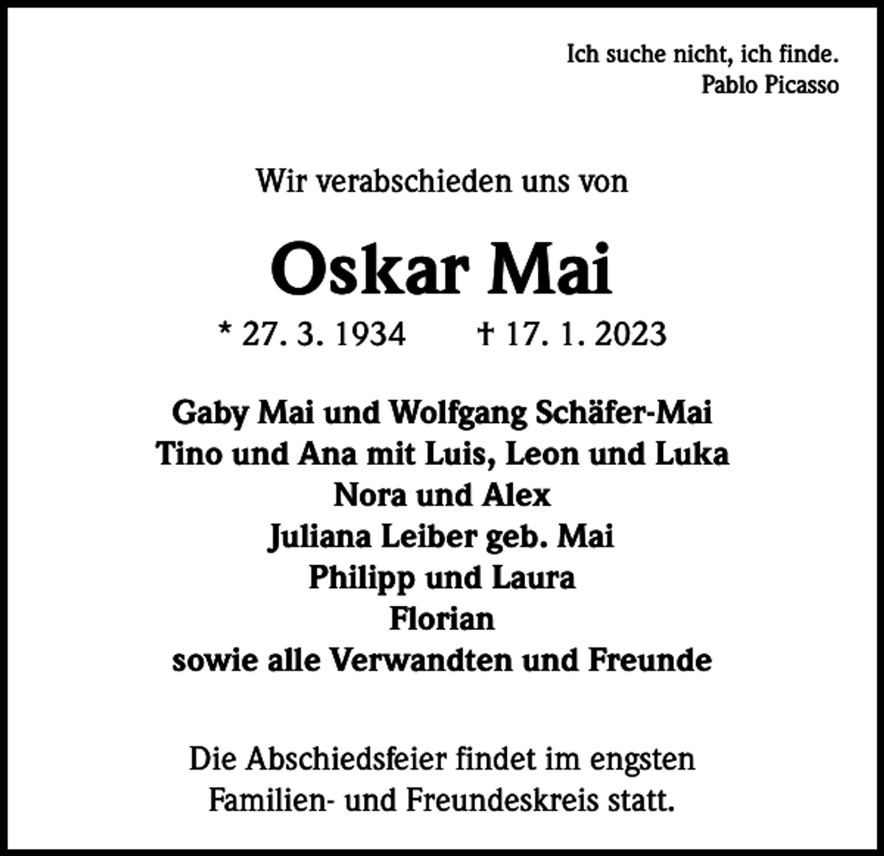 <p>Ich suche nicht, ich finde.<br />Pablo Picasso</p><p>Wir verabschieden uns von</p><p>Oskar Mai</p><p>* 27. 3. 1934 † 17. 1. 2023<br />Gaby Mai und Wolfgang Schäfer-Mai<br />Tino und Ana mit Luis, Leon und Luka<br />Nora und Alex<br />Juliana Leiber geb. Mai<br />Philipp und Laura<br />Florian<br />sowie alle Verwandten und Freunde<br />Die Abschiedsfeier findet im engsten<br />Familien- und Freundeskreis statt.</p>