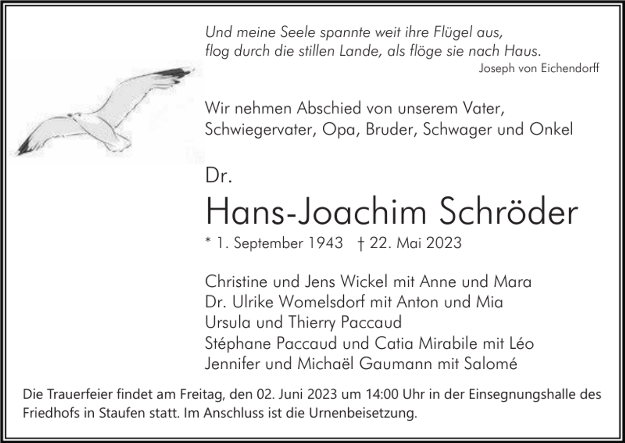 <p>Und meine Seele spannte weit ihre Flügel aus,<br />flog durch die stillen Lande, als flöge sie nach Haus.<br />Joseph von Eichendorff</p><p>Wir nehmen Abschied von unserem Vater,<br />Schwiegervater, Opa, Bruder, Schwager und Onkel</p><p>Dr.</p><p>Hans-Joachim Schröder<br />* 1. September 1943 † 22. Mai 2023</p><p>Christine und Jens Wickel mit Anne und Mara<br />Dr. Ulrike Womelsdorf mit Anton und Mia<br />Ursula und Thierry Paccaud<br />Stéphane Paccaud und Catia Mirabile mit Léo<br />Jennifer und Michaël Gaumann mit Salomé<br />Die Trauerfeier findet am Freitag, den 02. Juni 2023 um 14:00 Uhr in der Einsegnungshalle des<br />Friedhofs in Staufen statt. Im Anschluss ist die Urnenbeisetzung.</p>