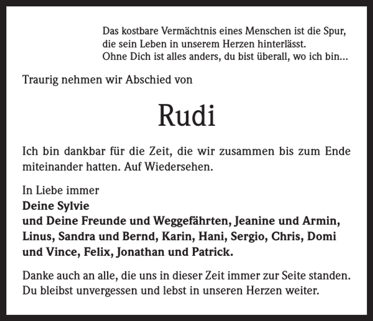 <p>Das kostbare Vermächtnis eines Menschen ist die Spur,<br />die sein Leben in unserem Herzen hinterlässt.<br />Ohne Dich ist alles anders, du bist überall, wo ich bin...</p><p>Traurig nehmen wir Abschied von</p><p>Rudi<br />Ich bin dankbar für die Zeit, die wir zusammen bis zum Ende<br />miteinander hatten. Auf Wiedersehen.<br />In Liebe immer<br />Deine Sylvie<br />und Deine Freunde und Weggefährten, Jeanine und Armin,<br />Linus, Sandra und Bernd, Karin, Hani, Sergio, Chris, Domi<br />und Vince, Felix, Jonathan und Patrick.<br />Danke auch an alle, die uns in dieser Zeit immer zur Seite standen.<br />Du bleibst unvergessen und lebst in unseren Herzen weiter.</p>
