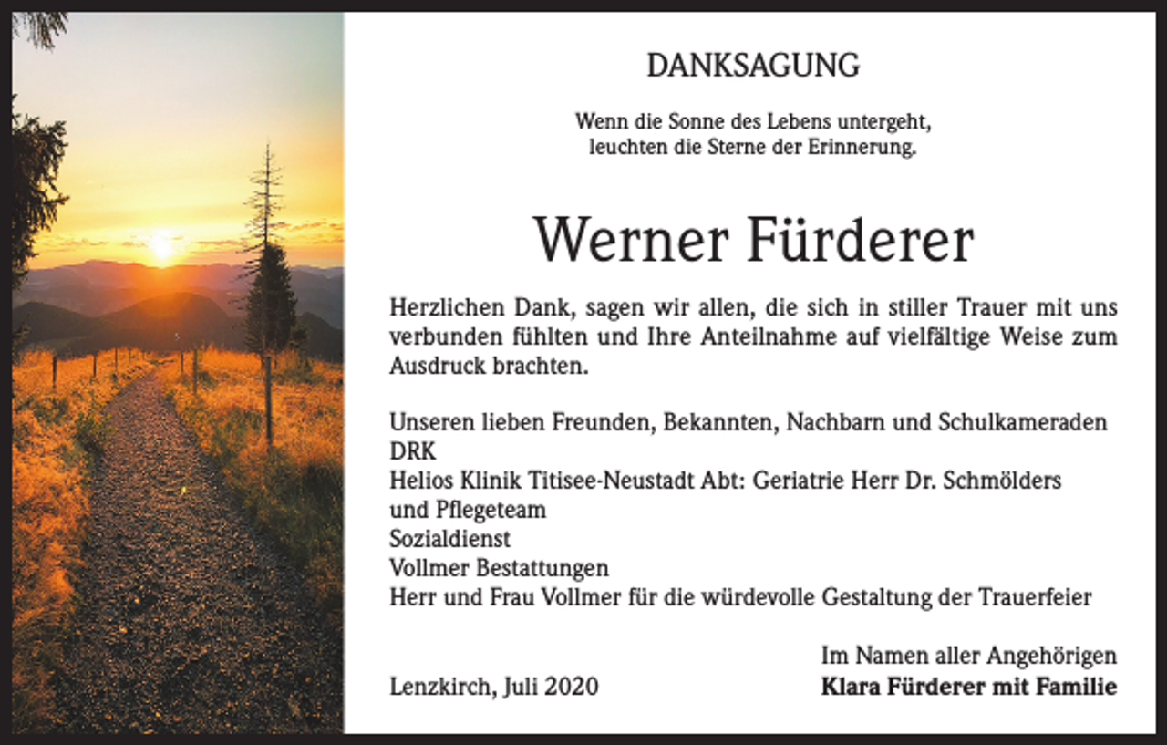<p>DANKSAGUNG<br />Wenn die Sonne des Lebens untergeht,<br />leuchten die Sterne der Erinnerung.</p><p>Werner Fürderer<br />Herzlichen Dank, sagen wir allen, die sich in stiller Trauer mit uns<br />verbunden fühlten und Ihre Anteilnahme auf vielfältige Weise zum<br />Ausdruck brachten.<br />Unseren lieben Freunden, Bekannten, Nachbarn und Schulkameraden<br />DRK<br />Helios Klinik Titisee-Neustadt Abt: Geriatrie Herr Dr. Schmölders<br />und Pflegeteam<br />Sozialdienst<br />Vollmer Bestattungen<br />Herr und Frau Vollmer für die würdevolle Gestaltung der Trauerfeier</p><p>Lenzkirch, Juli 2020</p><p>Im Namen aller Angehörigen<br />Klara Fürderer mit Familie</p>