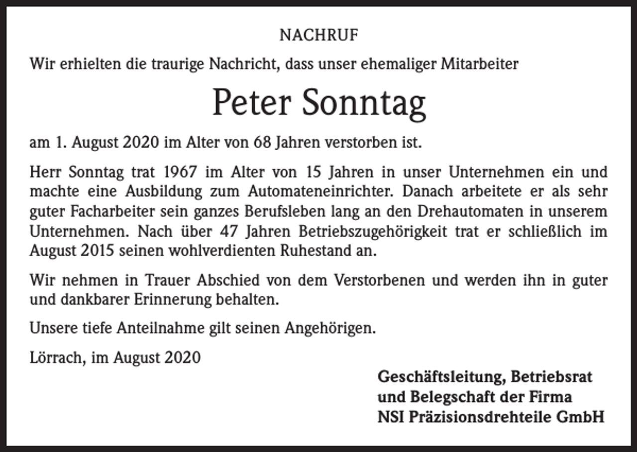 <p>NACHRUF<br />Wir erhielten die traurige Nachricht, dass unser ehemaliger Mitarbeiter</p><p>Peter Sonntag<br />am 1. August 2020 im Alter von 68 Jahren verstorben ist.<br />Herr Sonntag trat 1967 im Alter von 15 Jahren in unser Unternehmen ein und<br />machte eine Ausbildung zum Automateneinrichter. Danach arbeitete er als sehr<br />guter Facharbeiter sein ganzes Berufsleben lang an den Drehautomaten in unserem<br />Unternehmen. Nach über 47 Jahren Betriebszugehörigkeit trat er schließlich im<br />­August 2015 seinen wohlverdienten Ruhestand an.<br />Wir nehmen in Trauer Abschied von dem Verstorbenen und werden ihn in guter<br />und dankbarer Erinnerung behalten.<br />Unsere tiefe Anteilnahme gilt seinen Angehörigen.<br />Lörrach, im August 2020<br />Geschäftsleitung, Betriebsrat<br />und Belegschaft der Firma<br />NSI Präzisionsdrehteile GmbH</p>