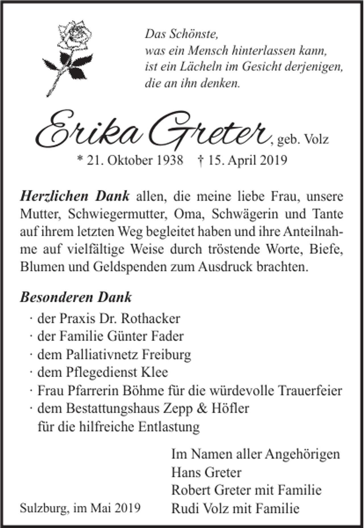 <p>Das Schönste,<br />was ein Mensch hinterlassen kann,<br />ist ein Lächeln im Gesicht derjenigen,<br />die an ihn denken.</p><p>Erika Greter</p><p>, geb. Volz<br />* 21. Oktober 1938 † 15. April 2019</p><p>Herzlichen Dank allen, die meine liebe Frau, unsere<br />Mutter, Schwiegermutter, Oma, Schwägerin und Tante<br />auf ihrem letzten Weg begleitet haben und ihre Anteilnahme auf vielfältige Weise durch tröstende Worte, Biefe,<br />Blumen und Geldspenden zum Ausdruck brachten.<br />Besonderen Dank<br />∙ der Praxis Dr. Rothacker<br />∙ der Familie Günter Fader<br />∙ dem Palliativnetz Freiburg<br />∙ dem Pflegedienst Klee<br />∙ Frau Pfarrerin Böhme für die würdevolle Trauerfeier<br />∙ dem Bestattungshaus Zepp &amp; Höfler<br />für die hilfreiche Entlastung</p><p>Sulzburg, im Mai 2019</p><p>Im Namen aller Angehörigen<br />Hans Greter<br />Robert Greter mit Familie<br />Rudi Volz mit Familie</p>