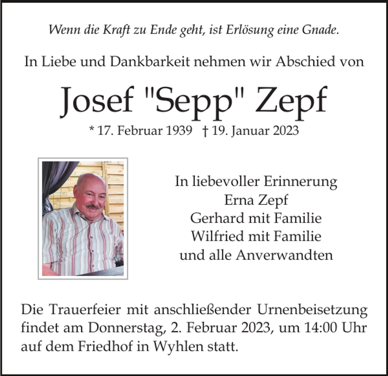 <p>Wenn die Kraft zu Ende geht, ist Erlösung eine Gnade.</p><p>In Liebe und Dankbarkeit nehmen wir Abschied von</p><p>Josef "Sepp" Zepf<br />* 17. Februar 1939 † 19. Januar 2023</p><p>In liebevoller Erinnerung<br />Erna Zepf<br />Gerhard mit Familie<br />Wilfried mit Familie<br />und alle Anverwandten</p><p>Die Trauerfeier mit anschließender Urnenbeisetzung<br />findet am Donnerstag, 2. Februar 2023, um 14:00 Uhr<br />auf dem Friedhof in Wyhlen statt.</p>