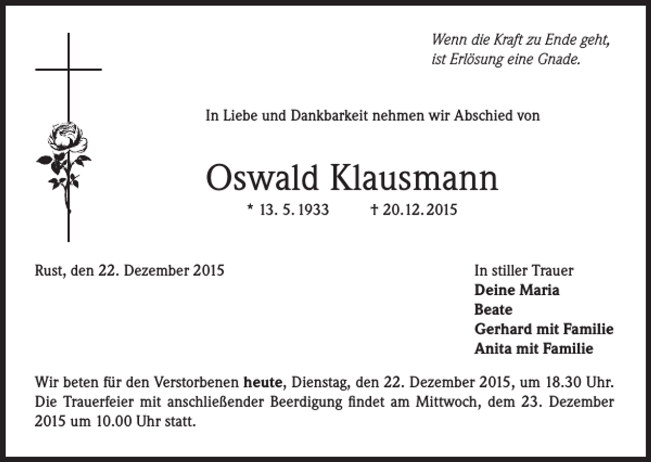 <p>Wenn die Kraft zu Ende geht,<br />ist Erlösung eine Gnade.<br />In Liebe und Dankbarkeit nehmen wir Abschied von</p><p>Oswald Klausmann<br />* 13. 5. 1933</p><p>Rust, den 22. Dezember 2015</p><p>† 20.12. 2015</p><p>In stiller Trauer<br />Deine Maria<br />Beate<br />Gerhard mit Familie<br />Anita mit Familie</p><p>Wir beten für den Verstorbenen heute, Dienstag, den 22. Dezember 2015, um 18.30 Uhr.<br />Die Trauerfeier mit anschließender Beerdigung findet am Mittwoch, dem 23. Dezember<br />2015 um 10.00 Uhr statt.</p>