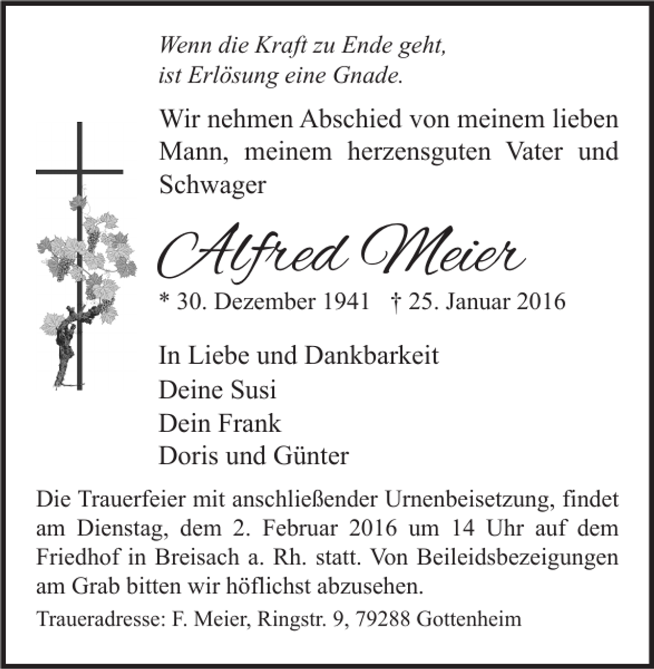 <p>Wenn die Kraft zu Ende geht,<br />ist Erlösung eine Gnade.</p><p>Wir nehmen Abschied von meinem lieben<br />Mann, meinem herzensguten Vater und<br />Schwager</p><p>Alfred Meier</p><p>* 30. Dezember 1941 † 25. Januar 2016</p><p>In Liebe und Dankbarkeit<br />Deine Susi<br />Dein Frank<br />Doris und Günter<br />Die Trauerfeier mit anschließender Urnenbeisetzung, findet<br />am Dienstag, dem 2. Februar 2016 um 14 Uhr auf dem<br />Friedhof in Breisach a. Rh. statt. Von Beileidsbezeigungen<br />am Grab bitten wir höflichst abzusehen.<br />Traueradresse: F. Meier, Ringstr. 9, 79288 Gottenheim</p>