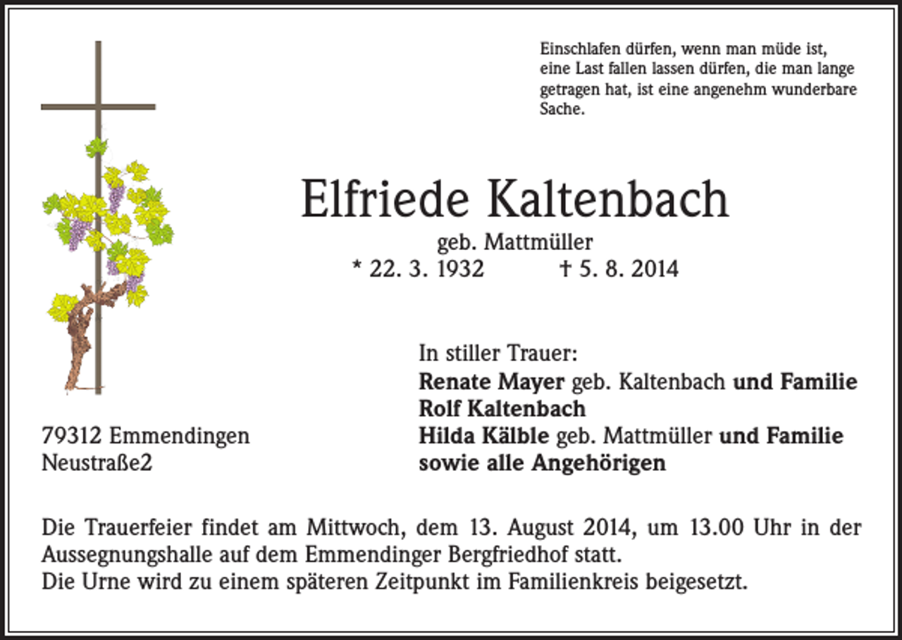 <p>Einschlafen dürfen, wenn man müde ist,<br />eine Last fallen lassen dürfen, die man lange<br />getragen hat, ist eine angenehm wunderbare<br />Sache.</p><p>Elfriede Kaltenbach<br />geb. Mattmüller<br />* 22. 3. 1932 † 5. 8. 2014</p><p>79312 Emmendingen<br />Neustraße2</p><p>In stiller Trauer:<br />Renate Mayer geb. Kaltenbach und Familie<br />Rolf Kaltenbach<br />Hilda Kälble geb. Mattmüller und Familie<br />sowie alle Angehörigen</p><p>Die Trauerfeier findet am Mittwoch, dem 13. August 2014, um 13.00 Uhr in der<br />Aussegnungshalle auf dem Emmendinger Bergfriedhof statt.<br />Die Urne wird zu einem späteren Zeitpunkt im Familienkreis beigesetzt.</p>